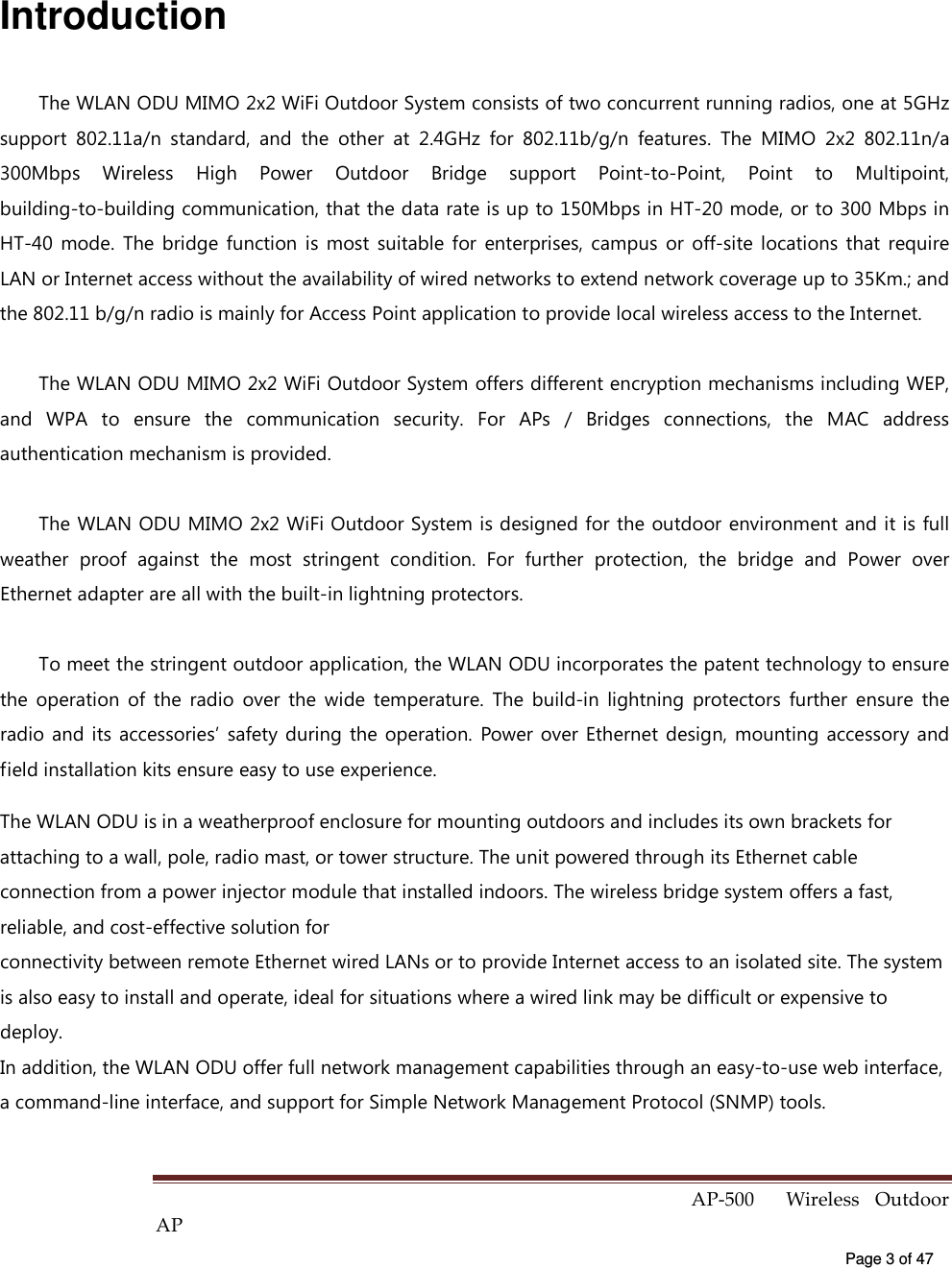  AP-500    Wireless  Outdoor AP   Page 3 of 47   Introduction The WLAN ODU MIMO 2x2 WiFi Outdoor System consists of two concurrent running radios, one at 5GHz support  802.11a/n  standard,  and  the  other  at  2.4GHz  for  802.11b/g/n  features.  The  MIMO  2x2  802.11n/a 300Mbps  Wireless  High  Power  Outdoor  Bridge  support  Point-to-Point,  Point  to  Multipoint, building-to-building communication, that the data rate is up to 150Mbps in HT-20 mode, or to 300 Mbps in HT-40  mode.  The  bridge  function  is  most  suitable  for  enterprises,  campus  or  off-site  locations  that  require LAN or Internet access without the availability of wired networks to extend network coverage up to 35Km.; and the 802.11 b/g/n radio is mainly for Access Point application to provide local wireless access to the Internet. The WLAN ODU MIMO 2x2 WiFi Outdoor System offers different encryption mechanisms including WEP, and  WPA  to  ensure  the  communication  security.  For  APs  /  Bridges  connections,  the  MAC  address authentication mechanism is provided. The WLAN ODU MIMO 2x2 WiFi Outdoor System is designed for the outdoor environment and it is full weather  proof  against  the  most  stringent  condition.  For  further  protection,  the  bridge  and  Power  over Ethernet adapter are all with the built-in lightning protectors. To meet the stringent outdoor application, the WLAN ODU incorporates the patent technology to ensure the  operation  of  the  radio  over  the  wide  temperature.  The  build-in  lightning  protectors  further  ensure  the radio  and  its  accessories’  safety during  the  operation.  Power over Ethernet design,  mounting  accessory  and field installation kits ensure easy to use experience.   The WLAN ODU is in a weatherproof enclosure for mounting outdoors and includes its own brackets for attaching to a wall, pole, radio mast, or tower structure. The unit powered through its Ethernet cable connection from a power injector module that installed indoors. The wireless bridge system offers a fast, reliable, and cost-effective solution for connectivity between remote Ethernet wired LANs or to provide Internet access to an isolated site. The system is also easy to install and operate, ideal for situations where a wired link may be difficult or expensive to deploy. In addition, the WLAN ODU offer full network management capabilities through an easy-to-use web interface, a command-line interface, and support for Simple Network Management Protocol (SNMP) tools. 