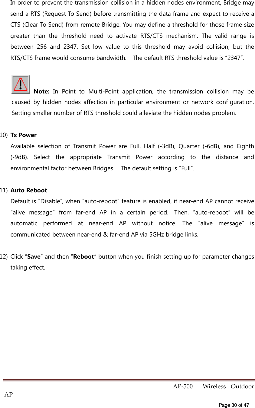  AP-500    Wireless  Outdoor AP   Page 30 of 47   In order to prevent the transmission collision in a hidden nodes environment, Bridge may send a RTS (Request To Send) before transmitting the data frame and expect to receive a CTS (Clear To Send) from remote Bridge. You may define a threshold for those frame size greater  than  the  threshold  need  to  activate  RTS/CTS  mechanism.  The  valid  range  is between  256  and  2347.  Set  low  value  to  this  threshold  may  avoid  collision,  but  the RTS/CTS frame would consume bandwidth.    The default RTS threshold value is “2347”.    Note:  In  Point  to  Multi-Point  application,  the  transmission  collision  may  be caused  by  hidden  nodes  affection  in  particular  environment  or  network  configuration. Setting smaller number of RTS threshold could alleviate the hidden nodes problem. 10)  Tx Power Available  selection  of  Transmit  Power  are  Full,  Half  (-3dB),  Quarter  (-6dB),  and  Eighth (-9dB).  Select  the  appropriate  Transmit  Power  according  to  the  distance  and environmental factor between Bridges.    The default setting is “Full”.   11)  Auto Reboot Default is “Disable”, when “auto-reboot” feature is enabled, if near-end AP cannot receive “alive  message”  from  far-end  AP  in  a  certain  period.   Then,  “auto-reboot”  will  be automatic  performed  at  near-end  AP  without  notice.  The  “alive  message”  is communicated between near-end &amp; far-end AP via 5GHz bridge links.   12)  Click “Save” and then “Reboot” button when you finish setting up for parameter changes taking effect.  