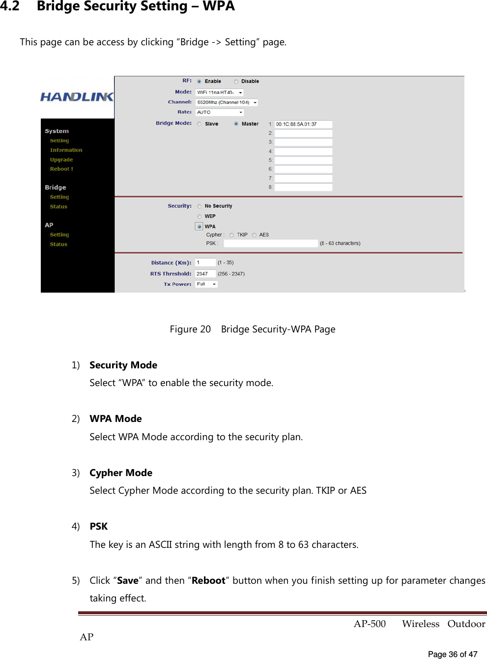  AP-500    Wireless  Outdoor AP   Page 36 of 47   4.2  Bridge Security Setting – WPA This page can be access by clicking “Bridge -&gt; Setting” page.  Figure 20    Bridge Security-WPA Page 1)  Security Mode Select “WPA” to enable the security mode. 2)  WPA Mode Select WPA Mode according to the security plan. 3)  Cypher Mode Select Cypher Mode according to the security plan. TKIP or AES 4)  PSK The key is an ASCII string with length from 8 to 63 characters. 5)  Click “Save” and then “Reboot” button when you finish setting up for parameter changes taking effect. 