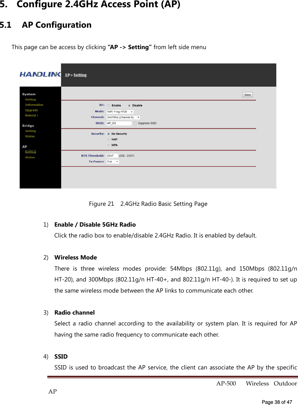  AP-500    Wireless  Outdoor AP   Page 38 of 47   5.  Configure 2.4GHz Access Point (AP) 5.1  AP Configuration This page can be access by clicking “AP -&gt; Setting” from left side menu  Figure 21    2.4GHz Radio Basic Setting Page 1)  Enable / Disable 5GHz Radio Click the radio box to enable/disable 2.4GHz Radio. It is enabled by default. 2)  Wireless Mode There  is  three  wireless  modes  provide:  54Mbps  (802.11g),  and  150Mbps  (802.11g/n HT-20), and 300Mbps (802.11g/n HT-40+, and 802.11g/n HT-40-). It is required to set up the same wireless mode between the AP links to communicate each other. 3)  Radio channel Select  a  radio  channel  according  to the  availability  or  system  plan.  It  is  required for  AP having the same radio frequency to communicate each other. 4)  SSID SSID is used to broadcast the AP service, the client can associate the AP by the specific 