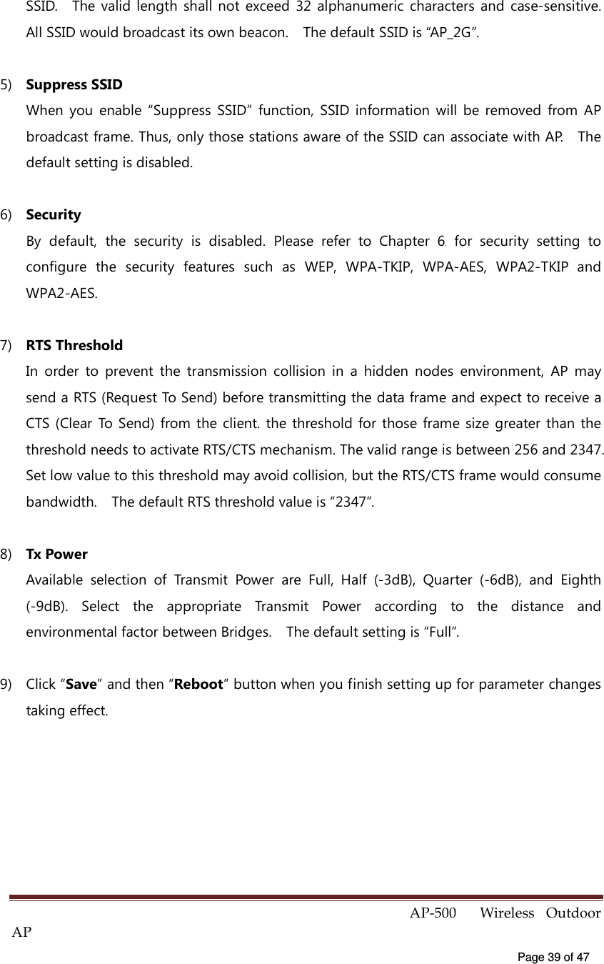  AP-500    Wireless  Outdoor AP   Page 39 of 47   SSID.    The valid  length  shall  not  exceed  32  alphanumeric  characters  and  case-sensitive.   All SSID would broadcast its own beacon.    The default SSID is “AP_2G”. 5)  Suppress SSID When  you  enable  “Suppress  SSID”  function,  SSID  information  will  be  removed  from  AP broadcast frame. Thus, only those stations aware of the SSID can associate with AP.    The default setting is disabled.   6)  Security By  default,  the  security  is  disabled.  Please  refer  to  Chapter  64X  for  security  setting  to configure  the  security  features  such  as  WEP,  WPA-TKIP,  WPA-AES,  WPA2-TKIP  and WPA2-AES.   7)  RTS Threshold In  order  to  prevent  the  transmission  collision  in  a  hidden  nodes  environment,  AP  may send a RTS (Request To Send) before transmitting the data frame and expect to receive a CTS (Clear  To  Send) from  the client. the threshold  for those  frame size  greater than  the threshold needs to activate RTS/CTS mechanism. The valid range is between 256 and 2347. Set low value to this threshold may avoid collision, but the RTS/CTS frame would consume bandwidth.    The default RTS threshold value is “2347”.   8)  Tx Power Available  selection  of  Transmit  Power  are  Full,  Half  (-3dB),  Quarter  (-6dB),  and  Eighth (-9dB).  Select  the  appropriate  Transmit  Power  according  to  the  distance  and environmental factor between Bridges.    The default setting is “Full”.   9)  Click “Save” and then “Reboot” button when you finish setting up for parameter changes taking effect. 