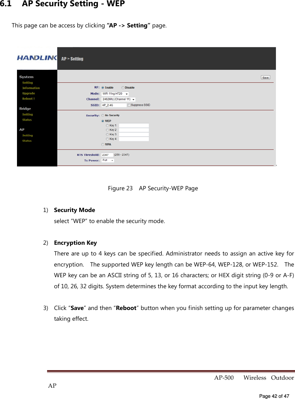  AP-500    Wireless  Outdoor AP   Page 42 of 47   6.1  AP Security Setting - WEP This page can be access by clicking “AP -&gt; Setting” page.  Figure 23    AP Security-WEP Page 1)  Security Mode select “WEP” to enable the security mode. 2)  Encryption Key There are up to 4  keys can be specified. Administrator needs to assign an active key for encryption.    The supported WEP key length can be WEP-64, WEP-128, or WEP-152.    The WEP key can be an ASCII string of 5, 13, or 16 characters; or HEX digit string (0-9 or A-F) of 10, 26, 32 digits. System determines the key format according to the input key length. 3)  Click “Save” and then “Reboot” button when you finish setting up for parameter changes taking effect.  