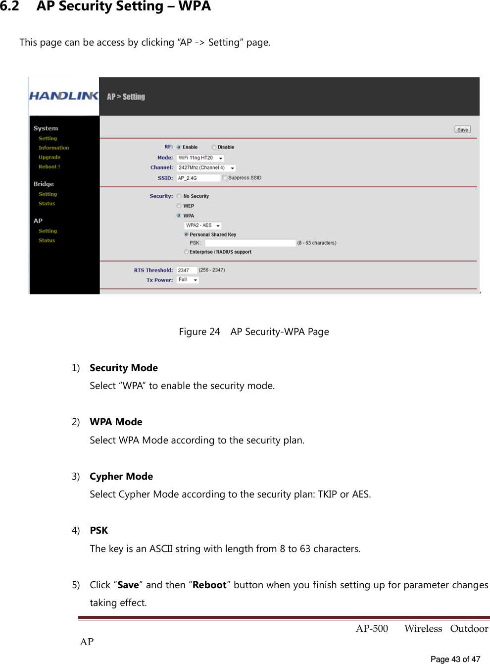  AP-500    Wireless  Outdoor AP   Page 43 of 47   6.2  AP Security Setting – WPA This page can be access by clicking “AP -&gt; Setting” page.  Figure 24    AP Security-WPA Page 1)  Security Mode Select “WPA” to enable the security mode. 2)  WPA Mode Select WPA Mode according to the security plan.   3)  Cypher Mode Select Cypher Mode according to the security plan: TKIP or AES.   4)  PSK The key is an ASCII string with length from 8 to 63 characters. 5)  Click “Save” and then “Reboot” button when you finish setting up for parameter changes taking effect.   