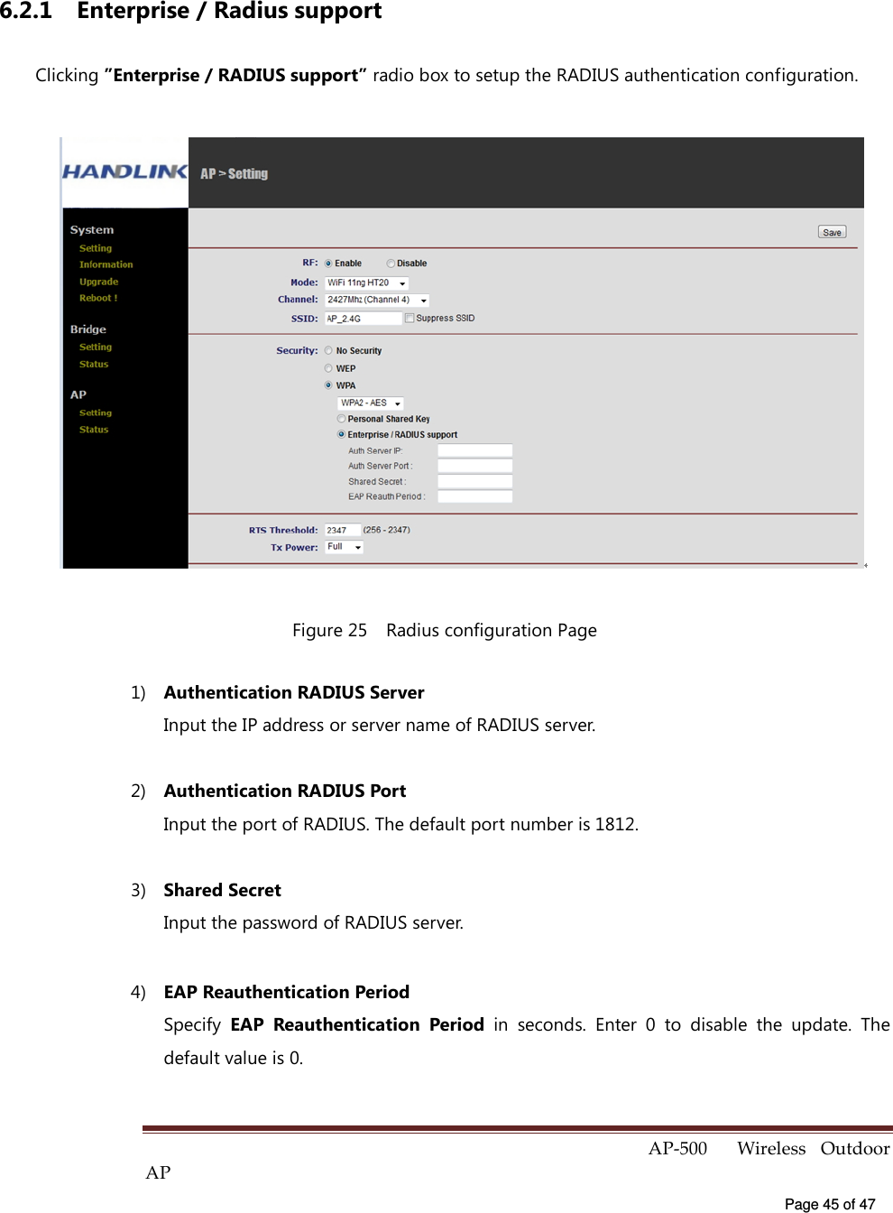  AP-500    Wireless  Outdoor AP   Page 45 of 47   6.2.1  Enterprise / Radius support Clicking ”Enterprise / RADIUS support” radio box to setup the RADIUS authentication configuration.  Figure 25    Radius configuration Page 1)  Authentication RADIUS Server Input the IP address or server name of RADIUS server. 2)  Authentication RADIUS Port Input the port of RADIUS. The default port number is 1812. 3)  Shared Secret Input the password of RADIUS server. 4)  EAP Reauthentication Period   Specify  EAP  Reauthentication  Period  in  seconds.  Enter  0  to  disable  the  update.  The default value is 0. 