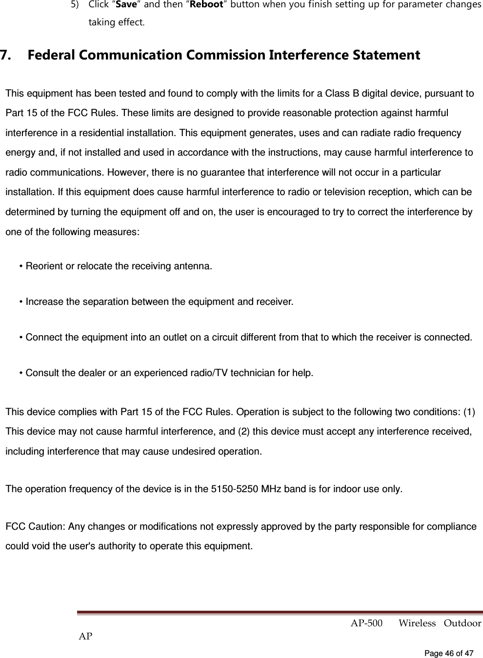  AP-500    Wireless  Outdoor AP   Page 46 of 47   5)  Click “Save” and then “Reboot” button when you finish setting up for parameter changes taking effect. 7.  Federal Communication Commission Interference Statement This equipment has been tested and found to comply with the limits for a Class B digital device, pursuant to Part 15 of the FCC Rules. These limits are designed to provide reasonable protection against harmful interference in a residential installation. This equipment generates, uses and can radiate radio frequency energy and, if not installed and used in accordance with the instructions, may cause harmful interference to radio communications. However, there is no guarantee that interference will not occur in a particular installation. If this equipment does cause harmful interference to radio or television reception, which can be determined by turning the equipment off and on, the user is encouraged to try to correct the interference by one of the following measures: • Reorient or relocate the receiving antenna. • Increase the separation between the equipment and receiver. • Connect the equipment into an outlet on a circuit different from that to which the receiver is connected. • Consult the dealer or an experienced radio/TV technician for help. This device complies with Part 15 of the FCC Rules. Operation is subject to the following two conditions: (1) This device may not cause harmful interference, and (2) this device must accept any interference received, including interference that may cause undesired operation. The operation frequency of the device is in the 5150-5250 MHz band is for indoor use only. FCC Caution: Any changes or modifications not expressly approved by the party responsible for compliance could void the user&apos;s authority to operate this equipment.  