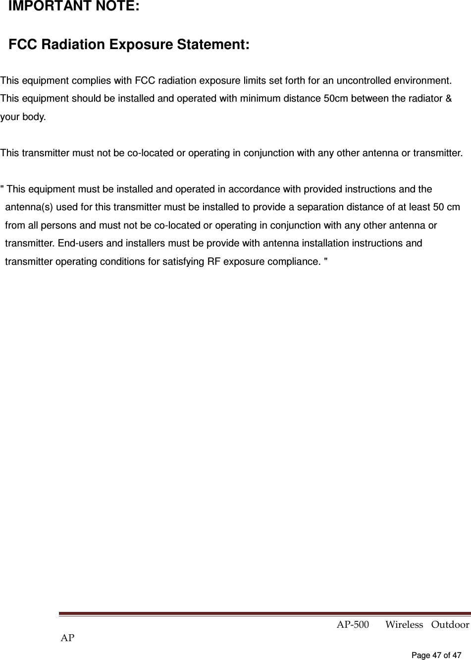  AP-500    Wireless  Outdoor AP   Page 47 of 47   IMPORTANT NOTE: FCC Radiation Exposure Statement: This equipment complies with FCC radiation exposure limits set forth for an uncontrolled environment. This equipment should be installed and operated with minimum distance 50cm between the radiator &amp; your body. This transmitter must not be co-located or operating in conjunction with any other antenna or transmitter. &quot; This equipment must be installed and operated in accordance with provided instructions and the antenna(s) used for this transmitter must be installed to provide a separation distance of at least 50 cm from all persons and must not be co-located or operating in conjunction with any other antenna or transmitter. End-users and installers must be provide with antenna installation instructions and transmitter operating conditions for satisfying RF exposure compliance. &quot;  