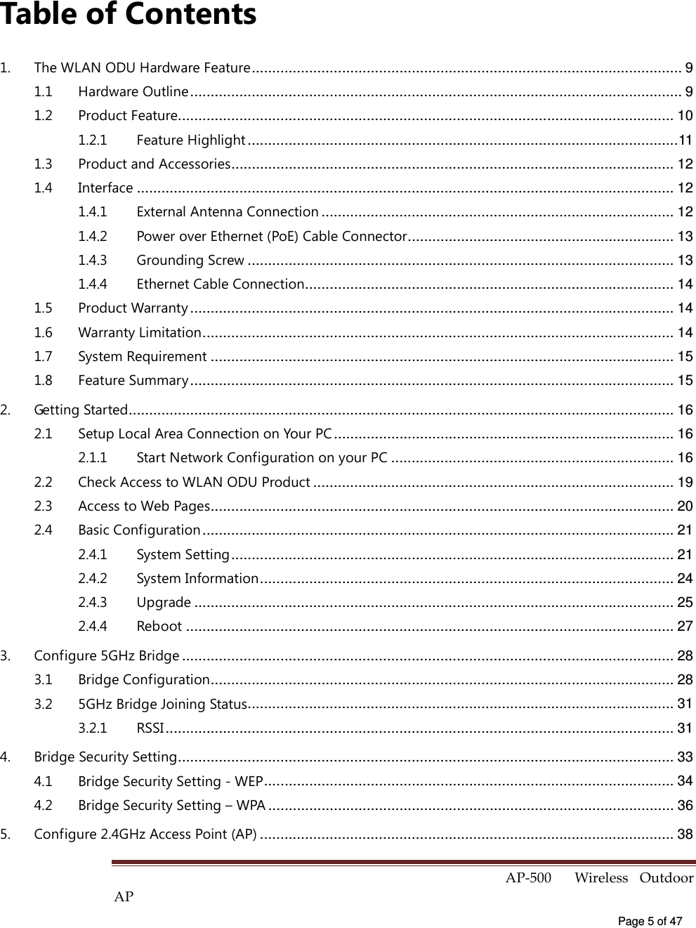  AP-500    Wireless  Outdoor AP   Page 5 of 47   Table of Contents 1. The WLAN ODU Hardware Feature......................................................................................................... 9 1.1 Hardware Outline........................................................................................................................ 9 1.2 Product Feature......................................................................................................................... 10 1.2.1 Feature Highlight .........................................................................................................11 1.3 Product and Accessories............................................................................................................ 12 1.4 Interface ................................................................................................................................... 12 1.4.1 External Antenna Connection ...................................................................................... 12 1.4.2 Power over Ethernet (PoE) Cable Connector................................................................. 13 1.4.3 Grounding Screw ........................................................................................................ 13 1.4.4 Ethernet Cable Connection.......................................................................................... 14 1.5 Product Warranty ...................................................................................................................... 14 1.6 Warranty Limitation................................................................................................................... 14 1.7 System Requirement ................................................................................................................. 15 1.8 Feature Summary ...................................................................................................................... 15 2. Getting Started..................................................................................................................................... 16 2.1 Setup Local Area Connection on Your PC................................................................................... 16 2.1.1 Start Network Configuration on your PC ..................................................................... 16 2.2 Check Access to WLAN ODU Product ........................................................................................ 19 2.3 Access to Web Pages................................................................................................................. 20 2.4 Basic Configuration ................................................................................................................... 21 2.4.1 System Setting............................................................................................................ 21 2.4.2 System Information..................................................................................................... 24 2.4.3 Upgrade ..................................................................................................................... 25 2.4.4 Reboot ....................................................................................................................... 27 3. Configure 5GHz Bridge ........................................................................................................................ 28 3.1 Bridge Configuration................................................................................................................. 28 3.2 5GHz Bridge Joining Status........................................................................................................ 31 3.2.1 RSSI............................................................................................................................ 31 4. Bridge Security Setting......................................................................................................................... 33 4.1 Bridge Security Setting - WEP.................................................................................................... 34 4.2 Bridge Security Setting – WPA ................................................................................................... 36 5. Configure 2.4GHz Access Point (AP) ..................................................................................................... 38 