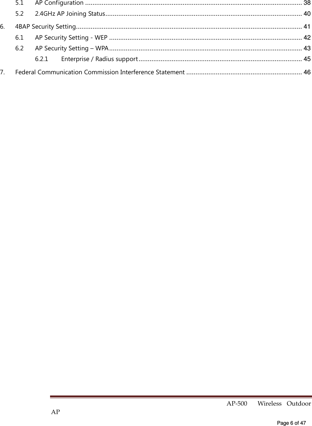  AP-500    Wireless  Outdoor AP   Page 6 of 47   5.1 AP Configuration ...................................................................................................................... 38 5.2 2.4GHz AP Joining Status........................................................................................................... 40 6. 4BAP Security Setting........................................................................................................................... 41 6.1 AP Security Setting - WEP ......................................................................................................... 42 6.2 AP Security Setting – WPA......................................................................................................... 43 6.2.1 Enterprise / Radius support......................................................................................... 45 7. Federal Communication Commission Interference Statement ............................................................... 46  