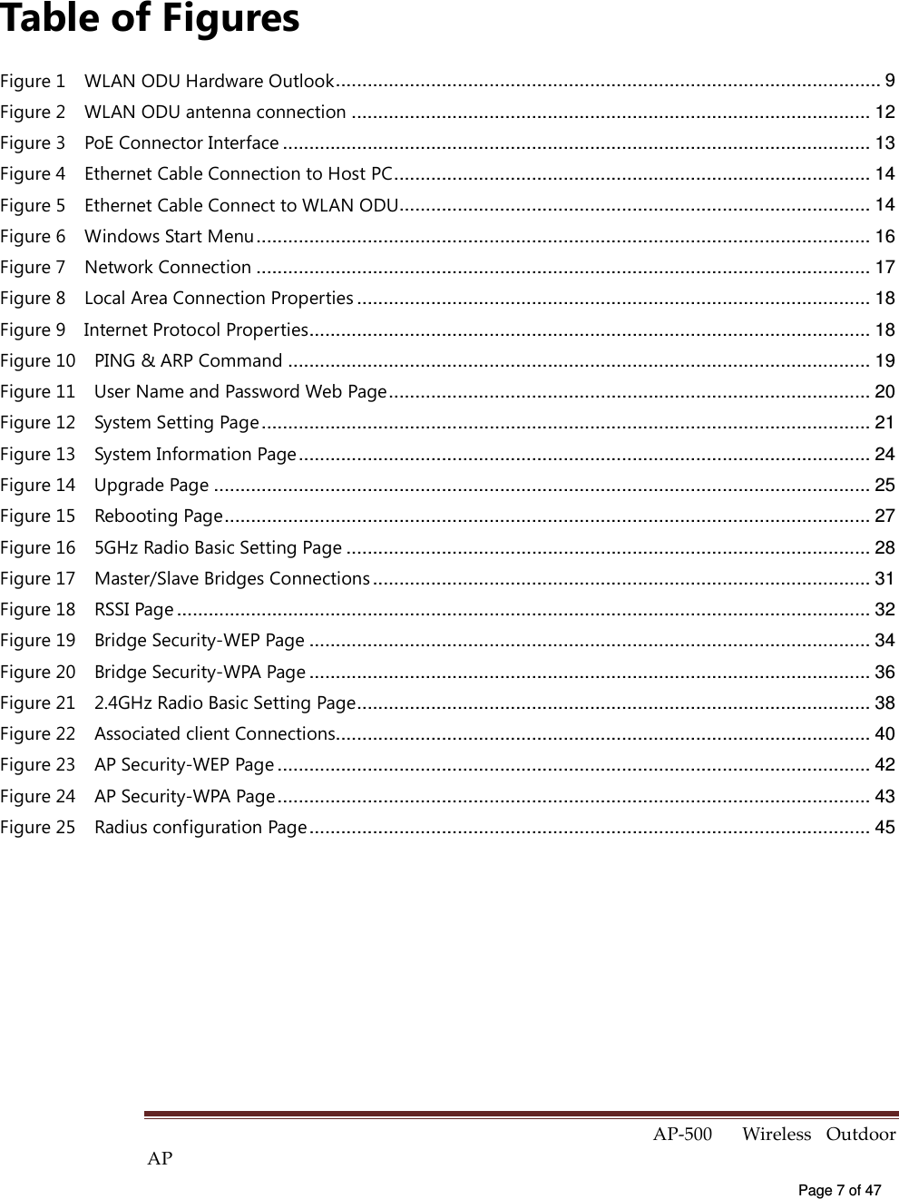  AP-500    Wireless  Outdoor AP   Page 7 of 47   Table of Figures Figure 1    WLAN ODU Hardware Outlook....................................................................................................... 9 Figure 2    WLAN ODU antenna connection .................................................................................................. 12 Figure 3    PoE Connector Interface ............................................................................................................... 13 Figure 4    Ethernet Cable Connection to Host PC.......................................................................................... 14 Figure 5    Ethernet Cable Connect to WLAN ODU......................................................................................... 14 Figure 6    Windows Start Menu.................................................................................................................... 16 Figure 7    Network Connection .................................................................................................................... 17 Figure 8    Local Area Connection Properties ................................................................................................. 18 Figure 9    Internet Protocol Properties.......................................................................................................... 18 Figure 10    PING &amp; ARP Command .............................................................................................................. 19 Figure 11    User Name and Password Web Page........................................................................................... 20 Figure 12    System Setting Page................................................................................................................... 21 Figure 13    System Information Page............................................................................................................ 24 Figure 14    Upgrade Page ............................................................................................................................ 25 Figure 15    Rebooting Page.......................................................................................................................... 27 Figure 16    5GHz Radio Basic Setting Page ................................................................................................... 28 Figure 17    Master/Slave Bridges Connections .............................................................................................. 31 Figure 18    RSSI Page ................................................................................................................................... 32 Figure 19    Bridge Security-WEP Page .......................................................................................................... 34 Figure 20    Bridge Security-WPA Page .......................................................................................................... 36 Figure 21    2.4GHz Radio Basic Setting Page................................................................................................. 38 Figure 22    Associated client Connections..................................................................................................... 40 Figure 23    AP Security-WEP Page ................................................................................................................ 42 Figure 24    AP Security-WPA Page................................................................................................................ 43 Figure 25    Radius configuration Page .......................................................................................................... 45 