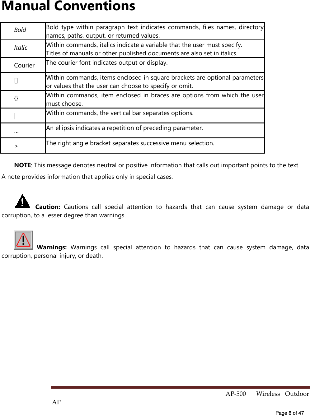  AP-500    Wireless  Outdoor AP   Page 8 of 47   Manual Conventions Bold Bold  type  within  paragraph  text  indicates  commands,  files  names,  directory names, paths, output, or returned values. Italic  Within commands, italics indicate a variable that the user must specify. Titles of manuals or other published documents are also set in italics. Courier  The courier font indicates output or display. [] Within commands, items enclosed in square brackets are optional parameters or values that the user can choose to specify or omit. {} Within commands,  item  enclosed in  braces are  options  from  which the  user must choose. |  Within commands, the vertical bar separates options. …  An ellipsis indicates a repetition of preceding parameter. &gt;  The right angle bracket separates successive menu selection. NOTE: This message denotes neutral or positive information that calls out important points to the text.   A note provides information that applies only in special cases.  Caution:  Cautions  call  special  attention  to  hazards  that  can  cause  system  damage  or  data corruption, to a lesser degree than warnings.    Warnings:  Warnings  call  special  attention  to  hazards  that  can  cause  system  damage,  data corruption, personal injury, or death. 