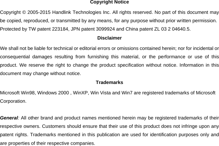 Copyright Notice Copyright © 2005-2015 Handlink Technologies Inc. All rights reserved. No part of this document may be copied, reproduced, or transmitted by any means, for any purpose without prior written permission. Protected by TW patent 223184, JPN patent 3099924 and China patent ZL 03 2 04640.5. Disclaimer We shall not be liable for technical or editorial errors or omissions contained herein; nor for incidental or consequential damages resulting from furnishing this material, or the performance or use of this product. We reserve the right to change the product specification without notice. Information in this document may change without notice. Trademarks Microsoft Win98, Windows 2000 , WinXP, Win Vista and Win7 are registered trademarks of Microsoft Corporation.  General: All other brand and product names mentioned herein may be registered trademarks of their respective owners. Customers should ensure that their use of this product does not infringe upon any patent rights. Trademarks mentioned in this publication are used for identification purposes only and are properties of their respective companies. 