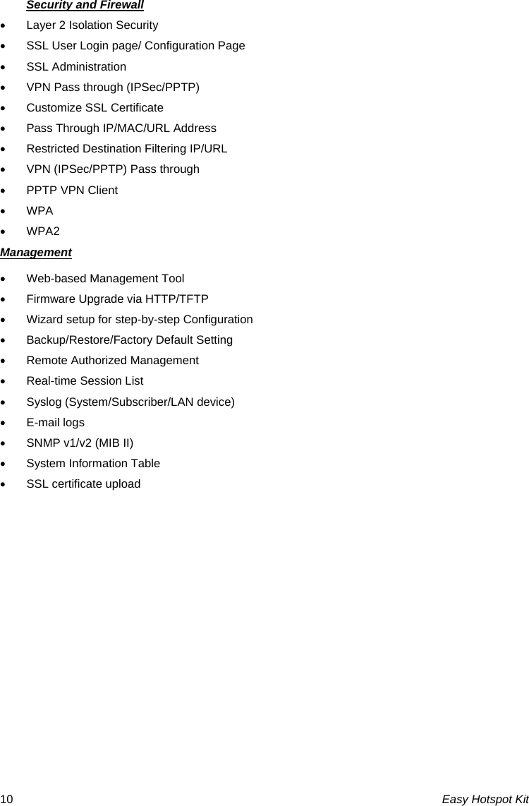 Security and Firewall •  Layer 2 Isolation Security •  SSL User Login page/ Configuration Page • SSL Administration •  VPN Pass through (IPSec/PPTP) •  Customize SSL Certificate •  Pass Through IP/MAC/URL Address •  Restricted Destination Filtering IP/URL •  VPN (IPSec/PPTP) Pass through •  PPTP VPN Client • WPA • WPA2 Management •  Web-based Management Tool •  Firmware Upgrade via HTTP/TFTP •  Wizard setup for step-by-step Configuration • Backup/Restore/Factory Default Setting •  Remote Authorized Management •  Real-time Session List • Syslog (System/Subscriber/LAN device) • E-mail logs •  SNMP v1/v2 (MIB II) •  System Information Table •  SSL certificate upload          Easy Hotspot Kit 10