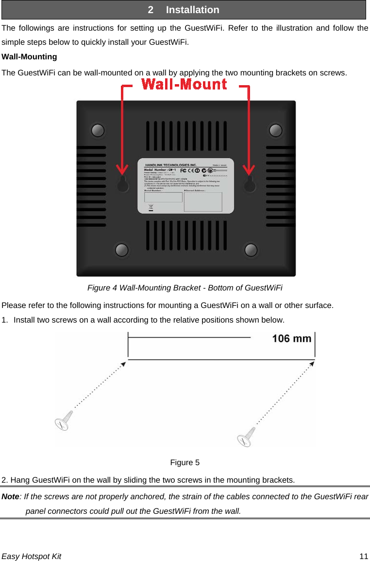 2  Installation The followings are instructions for setting up the GuestWiFi. Refer to the illustration and follow the simple steps below to quickly install your GuestWiFi. Wall-Mounting The GuestWiFi can be wall-mounted on a wall by applying the two mounting brackets on screws.  Figure 4 Wall-Mounting Bracket - Bottom of GuestWiFi Please refer to the following instructions for mounting a GuestWiFi on a wall or other surface. 1.  Install two screws on a wall according to the relative positions shown below.  Figure 5 2. Hang GuestWiFi on the wall by sliding the two screws in the mounting brackets. Note: If the screws are not properly anchored, the strain of the cables connected to the GuestWiFi rear panel connectors could pull out the GuestWiFi from the wall.   Easy Hotspot Kit  11 