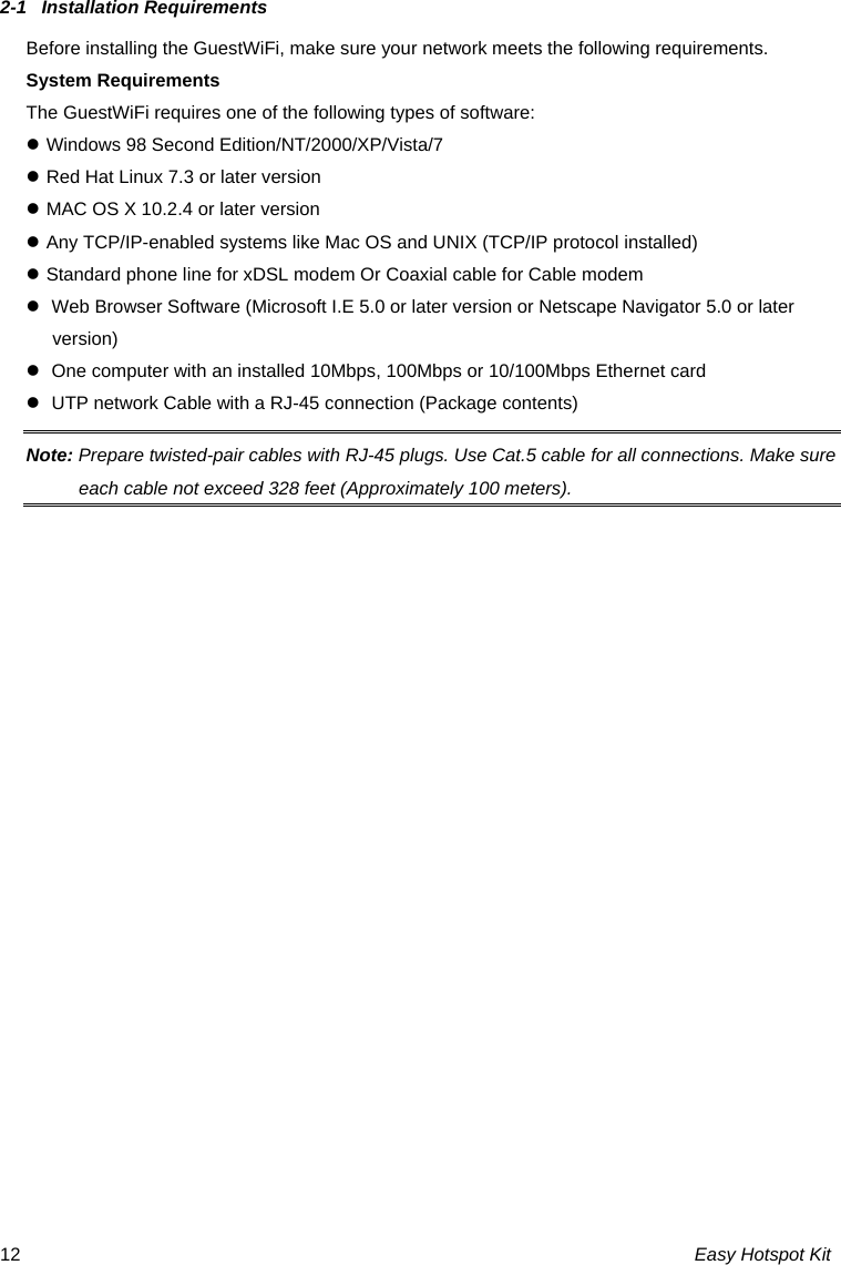 2-1  Installation Requirements Before installing the GuestWiFi, make sure your network meets the following requirements. System Requirements The GuestWiFi requires one of the following types of software: z Windows 98 Second Edition/NT/2000/XP/Vista/7 z Red Hat Linux 7.3 or later version z MAC OS X 10.2.4 or later version z Any TCP/IP-enabled systems like Mac OS and UNIX (TCP/IP protocol installed) z Standard phone line for xDSL modem Or Coaxial cable for Cable modem z  Web Browser Software (Microsoft I.E 5.0 or later version or Netscape Navigator 5.0 or later version)  z  One computer with an installed 10Mbps, 100Mbps or 10/100Mbps Ethernet card z  UTP network Cable with a RJ-45 connection (Package contents) Note: Prepare twisted-pair cables with RJ-45 plugs. Use Cat.5 cable for all connections. Make sure each cable not exceed 328 feet (Approximately 100 meters). Easy Hotspot Kit 12