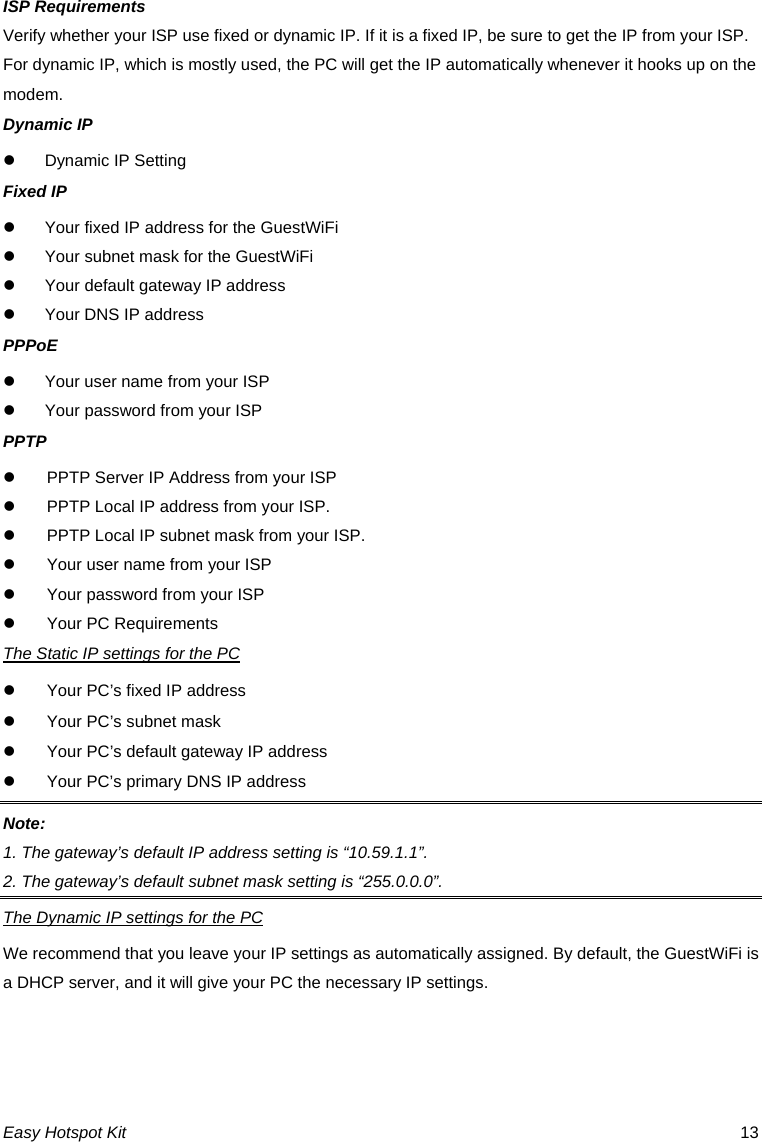 ISP Requirements Verify whether your ISP use fixed or dynamic IP. If it is a fixed IP, be sure to get the IP from your ISP. For dynamic IP, which is mostly used, the PC will get the IP automatically whenever it hooks up on the modem. Dynamic IP z  Dynamic IP Setting Fixed IP z  Your fixed IP address for the GuestWiFi z  Your subnet mask for the GuestWiFi z  Your default gateway IP address z  Your DNS IP address PPPoE z  Your user name from your ISP z  Your password from your ISP PPTP z  PPTP Server IP Address from your ISP z  PPTP Local IP address from your ISP. z  PPTP Local IP subnet mask from your ISP. z  Your user name from your ISP z  Your password from your ISP z  Your PC Requirements The Static IP settings for the PC z  Your PC’s fixed IP address z  Your PC’s subnet mask z  Your PC’s default gateway IP address z  Your PC’s primary DNS IP address Note:  1. The gateway’s default IP address setting is “10.59.1.1”. 2. The gateway’s default subnet mask setting is “255.0.0.0”. The Dynamic IP settings for the PC We recommend that you leave your IP settings as automatically assigned. By default, the GuestWiFi is a DHCP server, and it will give your PC the necessary IP settings.  Easy Hotspot Kit  13 