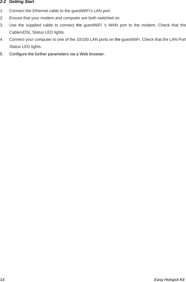 Easy Hotspot Kit 142-2  Getting Start 1.  Connect the Ethernet cable to the guestWiFi’s LAN port. 2.  Ensure that your modem and computer are both switched on. 3.  Use the supplied cable to connect the  guestWiFi &apos;s WAN port to the modem. Check that the Cable/xDSL Status LED lights. 4.  Connect your computer to one of the 10/100 LAN ports on the guestWiFi. Check that the LAN Port Status LED lights. 5.  Configure the further parameters via a Web browser.  