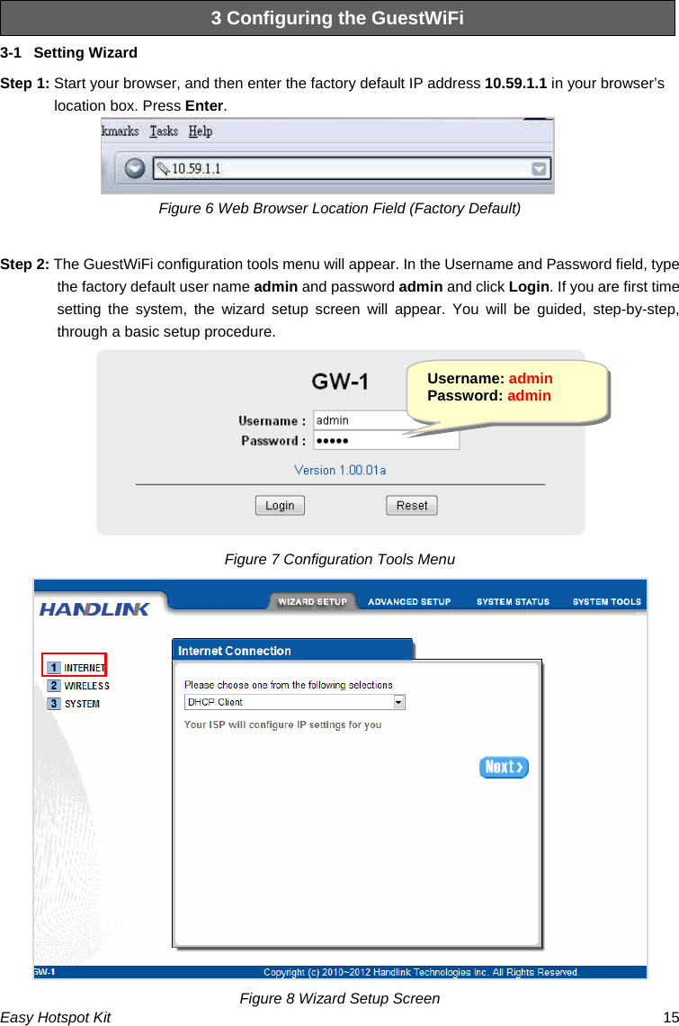 3 Configuring the GuestWiFi 3-1  Setting Wizard Step 1: Start your browser, and then enter the factory default IP address 10.59.1.1 in your browser’s location box. Press Enter. Figure 6 Web Browser Location Field (Factory Default)  Step 2: The GuestWiFi configuration tools menu will appear. In the Username and Password field, type the factory default user name admin and password admin and click Login. If you are first time setting the system, the wizard setup screen will appear. You will be guided, step-by-step, through a basic setup procedure.  Username: admin Password: admin Figure 7 Configuration Tools Menu  Easy Hotspot Kit  15 Figure 8 Wizard Setup Screen 