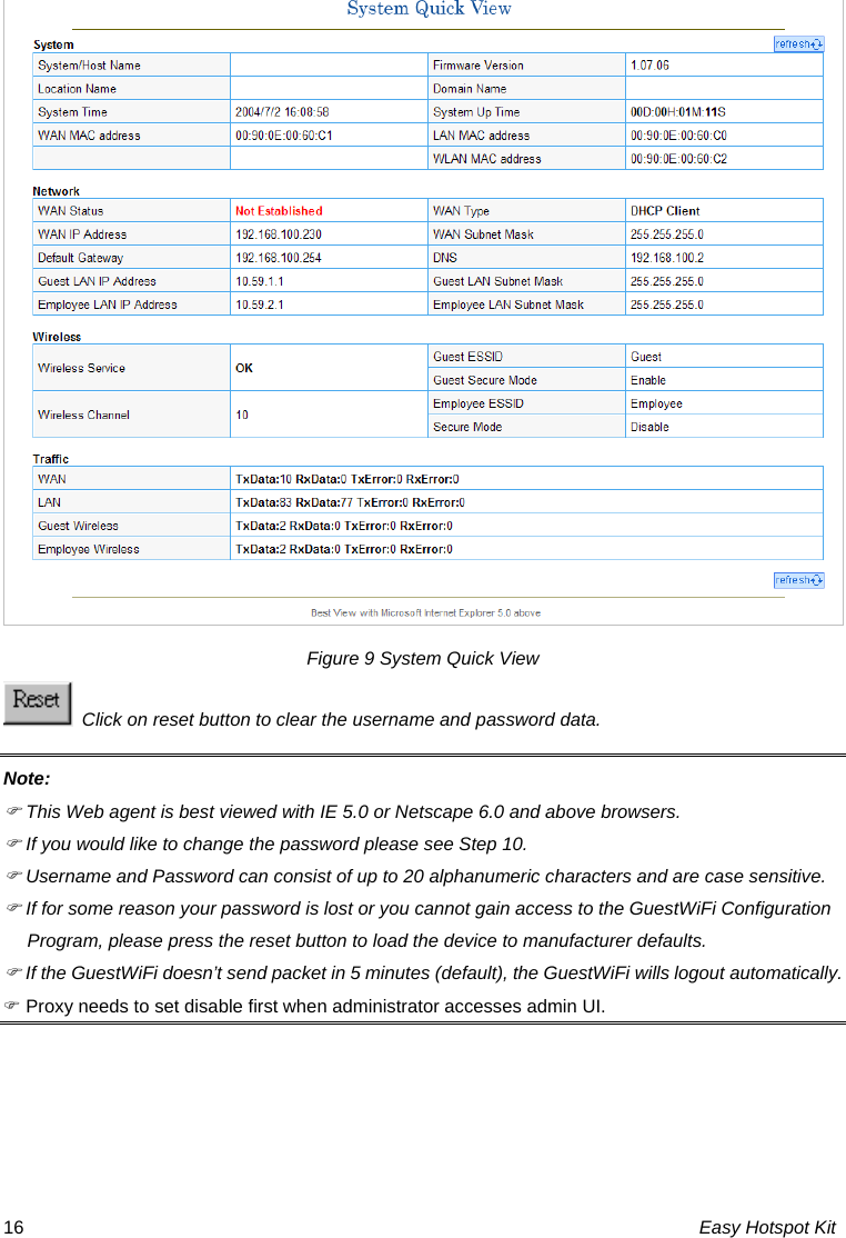 Figure 9 System Quick View   Click on reset button to clear the username and password data. Note: ) This Web agent is best viewed with IE 5.0 or Netscape 6.0 and above browsers. ) If you would like to change the password please see Step 10. ) Username and Password can consist of up to 20 alphanumeric characters and are case sensitive. ) If for some reason your password is lost or you cannot gain access to the GuestWiFi Configuration Program, please press the reset button to load the device to manufacturer defaults. ) If the GuestWiFi doesn’t send packet in 5 minutes (default), the GuestWiFi wills logout automatically. ) Proxy needs to set disable first when administrator accesses admin UI.  Easy Hotspot Kit 16