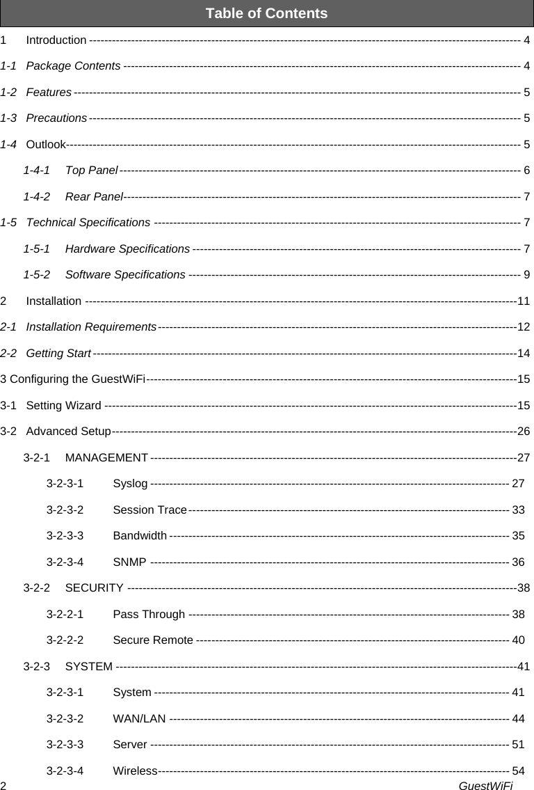 GuestWiFi 2Table of Contents 1Introduction ----------------------------------------------------------------------------------------------------------------- 41-1Package Contents -------------------------------------------------------------------------------------------------------- 41-2Features --------------------------------------------------------------------------------------------------------------------- 51-3Precautions ----------------------------------------------------------------------------------------------------------------- 51-4Outlook----------------------------------------------------------------------------------------------------------------------- 51-4-1Top Panel ---------------------------------------------------------------------------------------------------------  61-4-2Rear Panel -------------------------------------------------------------------------------------------------------- 71-5Technical Specifications ------------------------------------------------------------------------------------------------ 71-5-1Hardware Specifications -------------------------------------------------------------------------------------- 71-5-2Software Specifications --------------------------------------------------------------------------------------- 92Installation ----------------------------------------------------------------------------------------------------------------- 112-1Installation Requirements ---------------------------------------------------------------------------------------------- 122-2Getting Start --------------------------------------------------------------------------------------------------------------- 143 Configuring the GuestWiFi ------------------------------------------------------------------------------------------------- 153-1Setting Wizard ------------------------------------------------------------------------------------------------------------ 153-2Advanced Setup ---------------------------------------------------------------------------------------------------------- 263-2-1MANAGEMENT ------------------------------------------------------------------------------------------------ 273-2-3-1Syslog ---------------------------------------------------------------------------------------------- 273-2-3-2Session Trace ------------------------------------------------------------------------------------  333-2-3-3Bandwidth ----------------------------------------------------------------------------------------- 353-2-3-4SNMP ---------------------------------------------------------------------------------------------- 363-2-2SECURITY ------------------------------------------------------------------------------------------------------ 383-2-2-1Pass Through ------------------------------------------------------------------------------------ 383-2-2-2Secure Remote ---------------------------------------------------------------------------------- 403-2-3SYSTEM --------------------------------------------------------------------------------------------------------- 413-2-3-1System --------------------------------------------------------------------------------------------- 413-2-3-2WAN/LAN ----------------------------------------------------------------------------------------- 443-2-3-3Server ---------------------------------------------------------------------------------------------- 513-2-3-4Wireless --------------------------------------------------------------------------------------------  54
