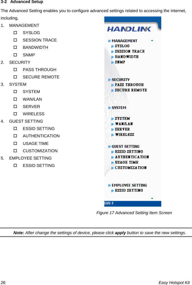 3-2  Advanced Setup The Advanced Setting enables you to configure advanced settings related to accessing the Internet, including, 1. MANAGEMENT  SYSLOG  SESSION TRACE  BANDWIDTH  SNMP 2. SECURITY  PASS THROUGH  SECURE REMOTE 3. SYSTEM  SYSTEM  WAN/LAN  SERVER  WIRELESS 4. GUEST SETTING  ESSID SETTING  AUTHENTICATION  USAGE TIME  CUSTOMIZATION 5. EMPLOYEE SETTING  ESSID SETTING          Note: After change the settings of device, please click apply button to save the new settings. Figure 17 Advanced Setting Item Screen Easy Hotspot Kit 26