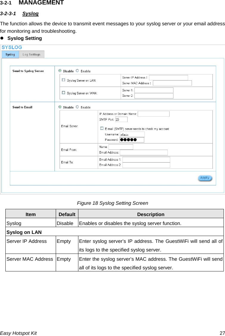 3-2-1  MANAGEMENT 3-2-3-1  Syslog The function allows the device to transmit event messages to your syslog server or your email address for monitoring and troubleshooting. z Syslog Setting Figure 18 Syslog Setting Screen Default Description Item Syslog Disable Enables or disables the syslog server function. Syslog on LAN Server IP Address  Empty  Enter syslog server’s IP address. The GuestWiFi will send all of its logs to the specified syslog server. Server MAC Address  Empty  Enter the syslog server’s MAC address. The GuestWiFi will send all of its logs to the specified syslog server. Easy Hotspot Kit  27 