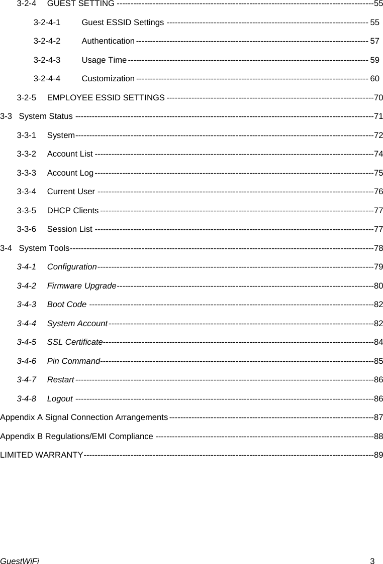 GuestWiFi  3 3-2-4GUEST SETTING --------------------------------------------------------------------------------------------- 553-2-4-1Guest ESSID Settings ------------------------------------------------------------------------- 553-2-4-2Authentication ------------------------------------------------------------------------------------ 573-2-4-3Usage Time ---------------------------------------------------------------------------------------  593-2-4-4Customization ------------------------------------------------------------------------------------ 603-2-5EMPLOYEE ESSID SETTINGS --------------------------------------------------------------------------- 703-3System Status ------------------------------------------------------------------------------------------------------------ 713-3-1System ------------------------------------------------------------------------------------------------------------ 723-3-2Account List ----------------------------------------------------------------------------------------------------- 743-3-3Account Log ----------------------------------------------------------------------------------------------------- 753-3-4Current User ---------------------------------------------------------------------------------------------------- 763-3-5DHCP Clients --------------------------------------------------------------------------------------------------- 773-3-6Session List ----------------------------------------------------------------------------------------------------- 773-4System Tools -------------------------------------------------------------------------------------------------------------- 783-4-1Configuration ---------------------------------------------------------------------------------------------------- 793-4-2Firmware Upgrade --------------------------------------------------------------------------------------------- 803-4-3Boot Code ------------------------------------------------------------------------------------------------------- 823-4-4System Account ------------------------------------------------------------------------------------------------ 823-4-5SSL Certificate-------------------------------------------------------------------------------------------------- 843-4-6Pin Command--------------------------------------------------------------------------------------------------- 853-4-7Restart ------------------------------------------------------------------------------------------------------------ 863-4-8Logout ------------------------------------------------------------------------------------------------------------ 86Appendix A Signal Connection Arrangements -------------------------------------------------------------------------- 87Appendix B Regulations/EMI Compliance ------------------------------------------------------------------------------- 88LIMITED WARRANTY --------------------------------------------------------------------------------------------------------- 89