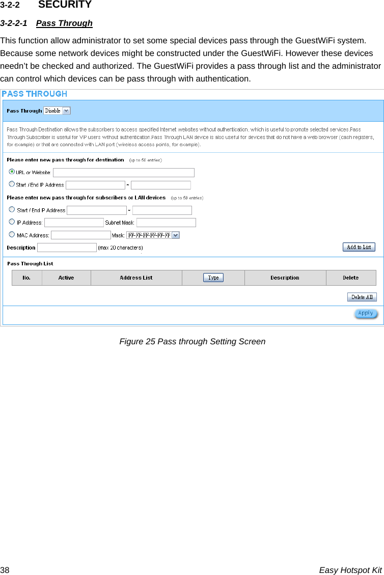 3-2-2  SECURITY 3-2-2-1  Pass Through This function allow administrator to set some special devices pass through the GuestWiFi system. Because some network devices might be constructed under the GuestWiFi. However these devices needn’t be checked and authorized. The GuestWiFi provides a pass through list and the administrator can control which devices can be pass through with authentication. Figure 25 Pass through Setting Screen  Easy Hotspot Kit 38