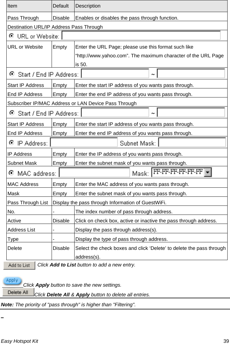 Item  Default  Description Pass Through  Disable Enables or disables the pass through function. Destination URL/IP Address Pass Through  URL or Website  Empty  Enter the URL Page; please use this format such like “http://www.yahoo.com”. The maximum character of the URL Page is 50.  Start IP Address  Empty  Enter the start IP address of you wants pass through. End IP Address  Empty  Enter the end IP address of you wants pass through. Subscriber IP/MAC Address or LAN Device Pass Through  Start IP Address  Empty  Enter the start IP address of you wants pass through. End IP Address  Empty  Enter the end IP address of you wants pass through. IP Address  Empty  Enter the IP address of you wants pass through. Subnet Mask  Empty  Enter the subnet mask of you wants pass through. MAC Address  Empty  Enter the MAC address of you wants pass through. Mask  Empty  Enter the subnet mask of you wants pass through. Pass Through List  Display the pass through Information of GuestWiFi. No.  -  The index number of pass through address. Active  Disable Click on check box, active or inactive the pass through address. Address List  -  Display the pass through address(s). Type  -  Display the type of pass through address. Delete Easy Hotspot Kit  39 Disable Select the check boxes and click ‘Delete’ to delete the pass through address(s). Click Add to List button to add a new entry. Click Apply button to save the new settings.Click Delete All &amp; Apply button to delete all entries. Note: The priority of &quot;pass through&quot; is higher than &quot;Filtering&quot;.  