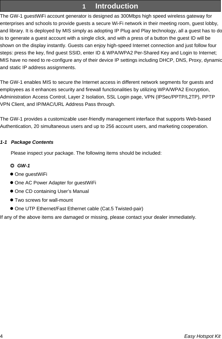 Easy Hotspot Kit 41  Introduction The GW-1 guestWiFi account generator is designed as 300Mbps high speed wireless gateway for enterprises and schools to provide guests a secure Wi-Fi network in their meeting room, guest lobby, and library. It is deployed by MIS simply as adopting IP Plug and Play technology, all a guest has to do is to generate a guest account with a single click, and with a press of a button the guest ID will be shown on the display instantly. Guests can enjoy high-speed Internet connection and just follow four steps: press the key, find guest SSID, enter ID &amp; WPA/WPA2 Per-Shared Key and Login to Internet; MIS have no need to re-configure any of their device IP settings including DHCP, DNS, Proxy, dynamic and static IP address assignments.  The GW-1 enables MIS to secure the Internet access in different network segments for guests and employees as it enhances security and firewall functionalities by utilizing WPA/WPA2 Encryption, Administration Access Control, Layer 2 Isolation, SSL Login page, VPN (IPSec/PPTP/L2TP), PPTP VPN Client, and IP/MAC/URL Address Pass through.  The GW-1 provides a customizable user-friendly management interface that supports Web-based Authentication, 20 simultaneous users and up to 256 account users, and marketing cooperation.  1-1  Package Contents Please inspect your package. The following items should be included: ◎ GW-1 z One guestWiFi z One AC Power Adapter for guestWiFi z One CD containing User’s Manual   z Two screws for wall-mount z One UTP Ethernet/Fast Ethernet cable (Cat.5 Twisted-pair) If any of the above items are damaged or missing, please contact your dealer immediately.