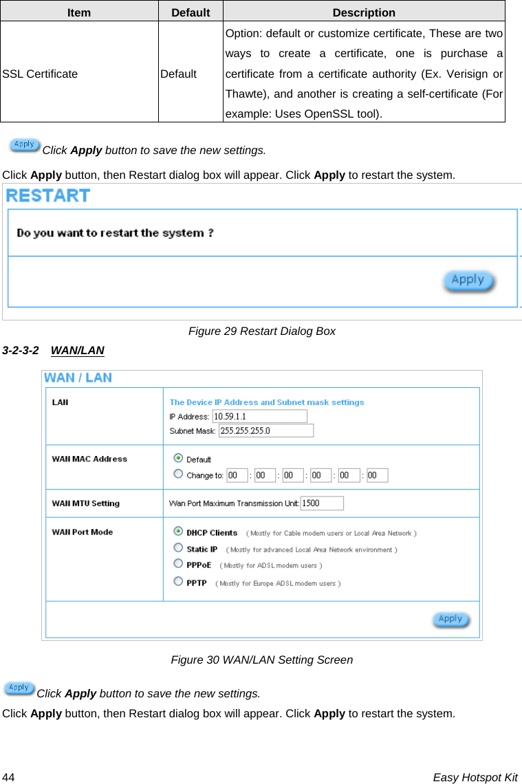 Item  Default  Description SSL Certificate Option: default or customize certificate, These are two ways to create a certificate, one is purchase a certificate from a certificate authority (Ex. Verisign or Thawte), and another is creating a self-certificate (For example: Uses OpenSSL tool). Default Click Apply button to save the new settings. Click Apply button, then Restart dialog box will appear. Click Apply to restart the system. Figure 29 Restart Dialog Box 3-2-3-2  WAN/LAN  Figure 30 WAN/LAN Setting Screen Click Apply button to save the new settings. Click Apply button, then Restart dialog box will appear. Click Apply to restart the system. Easy Hotspot Kit 44