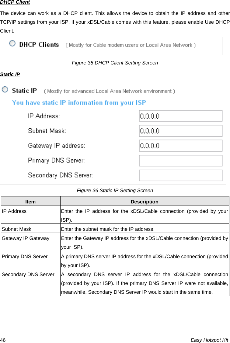 DHCP Client The device can work as a DHCP client. This allows the device to obtain the IP address and other TCP/IP settings from your ISP. If your xDSL/Cable comes with this feature, please enable Use DHCP Client.  Figure 35 DHCP Client Setting Screen Static IP Figure 36 Static IP Setting Screen Item  Description IP Address  Enter the IP address for the xDSL/Cable connection (provided by your ISP). Subnet Mask  Enter the subnet mask for the IP address. Gateway IP Gateway  Enter the Gateway IP address for the xDSL/Cable connection (provided by your ISP). Primary DNS Server  A primary DNS server IP address for the xDSL/Cable connection (provided by your ISP). Secondary DNS Server  A secondary DNS server IP address for the xDSL/Cable connection (provided by your ISP). If the primary DNS Server IP were not available, meanwhile, Secondary DNS Server IP would start in the same time.  Easy Hotspot Kit 46