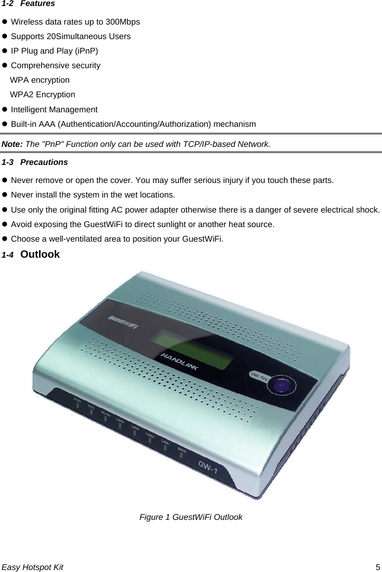 1-2  Features z Wireless data rates up to 300Mbps z Supports 20Simultaneous Users z IP Plug and Play (iPnP) z Comprehensive security WPA encryption WPA2 Encryption z Intelligent Management  z Built-in AAA (Authentication/Accounting/Authorization) mechanism Note: The &quot;PnP&quot; Function only can be used with TCP/IP-based Network. 1-3  Precautions z Never remove or open the cover. You may suffer serious injury if you touch these parts. z Never install the system in the wet locations. z Use only the original fitting AC power adapter otherwise there is a danger of severe electrical shock. z Avoid exposing the GuestWiFi to direct sunlight or another heat source. z Choose a well-ventilated area to position your GuestWiFi. 1-4  Outlook  Figure 1 GuestWiFi Outlook Easy Hotspot Kit  5 