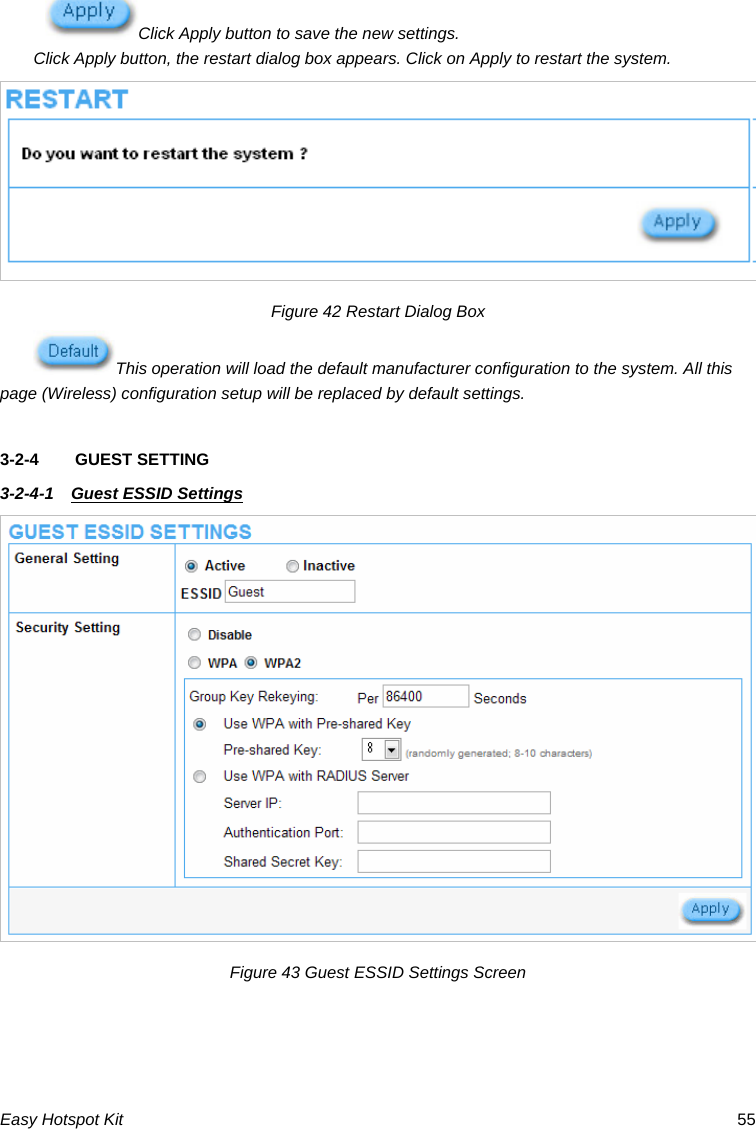 Click Apply button to save the new settings. Click Apply button, the restart dialog box appears. Click on Apply to restart the system. Figure 42 Restart Dialog Box This operation will load the default manufacturer configuration to the system. All this page (Wireless) configuration setup will be replaced by default settings.  3-2-4  GUEST SETTING   3-2-4-1  Guest ESSID Settings  Figure 43 Guest ESSID Settings Screen    Easy Hotspot Kit  55 