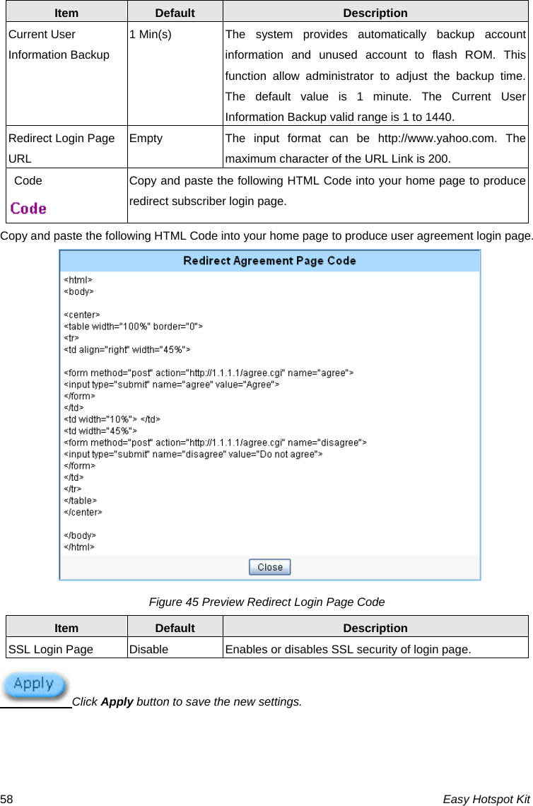 Item  Default  Description Current User Information Backup 1 Min(s)  The system provides automatically backup account information and unused account to flash ROM. This function allow administrator to adjust the backup time. The default value is 1 minute. The Current User Information Backup valid range is 1 to 1440. Redirect Login Page URL Empty  The input format can be http://www.yahoo.com. The maximum character of the URL Link is 200. Code  Copy and paste the following HTML Code into your home page to produce redirect subscriber login page.  Copy and paste the following HTML Code into your home page to produce user agreement login page.  Figure 45 Preview Redirect Login Page Code Item  Default  Description SSL Login Page    Disable  Enables or disables SSL security of login page.  Click Apply button to save the new settings.  Easy Hotspot Kit 58