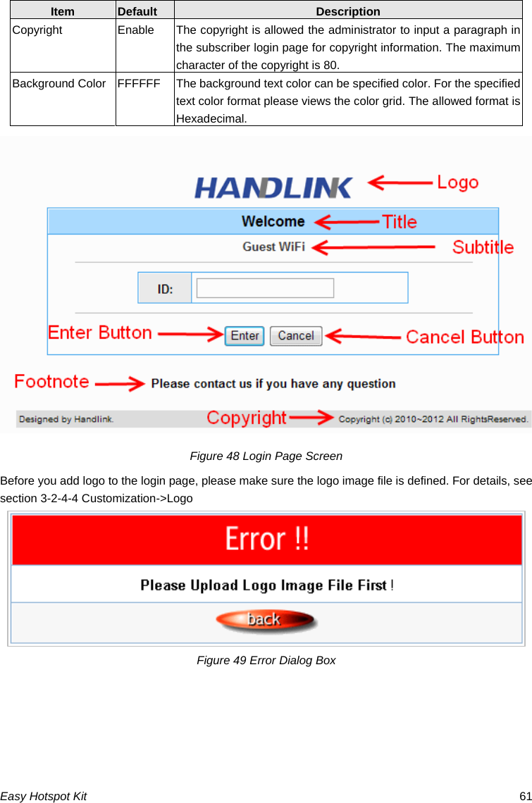 Item  Default  Description Copyright  Enable  The copyright is allowed the administrator to input a paragraph in the subscriber login page for copyright information. The maximum character of the copyright is 80. Background Color  FFFFFF  The background text color can be specified color. For the specified text color format please views the color grid. The allowed format is Hexadecimal. Figure 48 Login Page Screen Before you add logo to the login page, please make sure the logo image file is defined. For details, see section 3-2-4-4 Customization-&gt;Logo Figure 49 Error Dialog Box Easy Hotspot Kit  61 