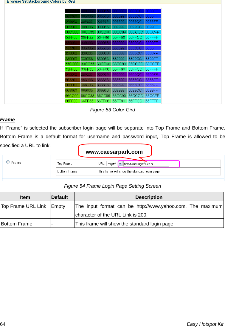Figure 53 Color Gird Frame If “Frame” is selected the subscriber login page will be separate into Top Frame and Bottom Frame. Bottom Frame is a default format for username and password input, Top Frame is allowed to be specified a URL to link.  www.caesarpark.comFigure 54 Frame Login Page Setting Screen Item  Default  Description Top Frame URL Link  Empty  The  input  format can be http://www.yahoo.com. The maximum character of the URL Link is 200. Bottom Frame  -  This frame will show the standard login page. Easy Hotspot Kit 64