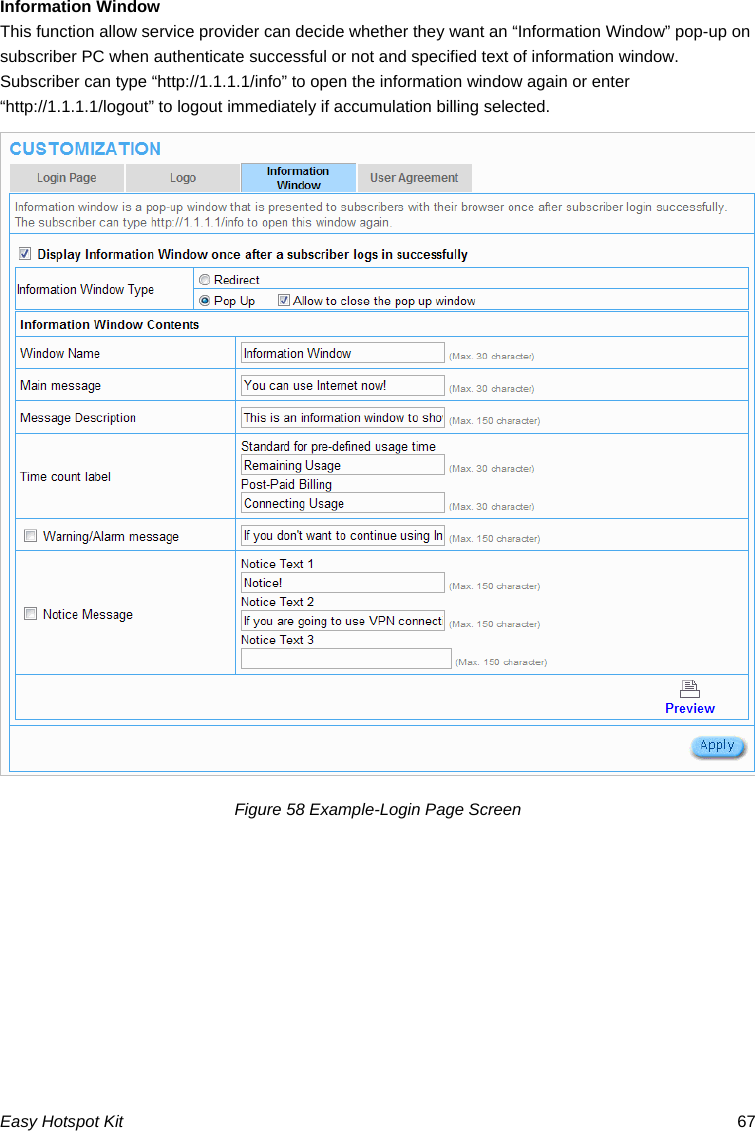 Information Window This function allow service provider can decide whether they want an “Information Window” pop-up on subscriber PC when authenticate successful or not and specified text of information window. Subscriber can type “http://1.1.1.1/info” to open the information window again or enter “http://1.1.1.1/logout” to logout immediately if accumulation billing selected. Figure 58 Example-Login Page Screen Easy Hotspot Kit  67 