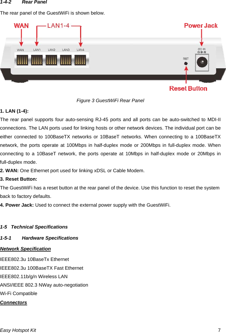 1-4-2  Rear Panel The rear panel of the GuestWiFi is shown below. Figure 3 GuestWiFi Rear Panel 1. LAN (1-4): The rear panel supports four auto-sensing RJ-45 ports and all ports can be auto-switched to MDI-II connections. The LAN ports used for linking hosts or other network devices. The individual port can be either connected to 100BaseTX networks or 10BaseT networks. When connecting to a 100BaseTX network, the ports operate at 100Mbps in half-duplex mode or 200Mbps in full-duplex mode. When connecting to a 10BaseT network, the ports operate at 10Mbps in half-duplex mode or 20Mbps in full-duplex mode. 2. WAN: One Ethernet port used for linking xDSL or Cable Modem. 3. Reset Button: The GuestWiFi has a reset button at the rear panel of the device. Use this function to reset the system back to factory defaults. 4. Power Jack: Used to connect the external power supply with the GuestWiFi.  1-5  Technical Specifications 1-5-1  Hardware Specifications Network Specification IEEE802.3u 10BaseTx Ethernet   IEEE802.3u 100BaseTX Fast Ethernet IEEE802.11b/g/n Wireless LAN ANSI/IEEE 802.3 NWay auto-negotiation Wi-Fi Compatible Connectors Easy Hotspot Kit  7 