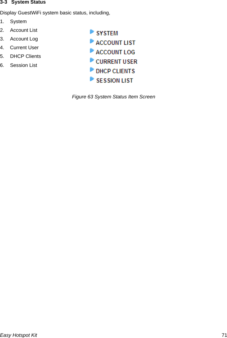 3-3  System Status Display GuestWiFi system basic status, including, 1. System 2. Account List 3. Account Log 4. Current User 5. DHCP Clients 6. Session List   Figure 63 System Status Item Screen Easy Hotspot Kit  71 
