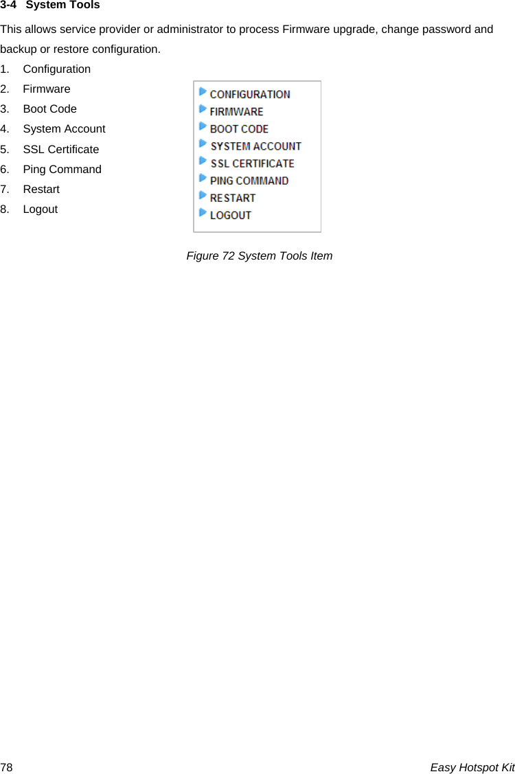 3-4  System Tools This allows service provider or administrator to process Firmware upgrade, change password and backup or restore configuration. 1. Configuration 2. Firmware 3. Boot Code 4. System Account 5. SSL Certificate 6. Ping Command 7. Restart 8. Logout  Figure 72 System Tools Item Easy Hotspot Kit 78