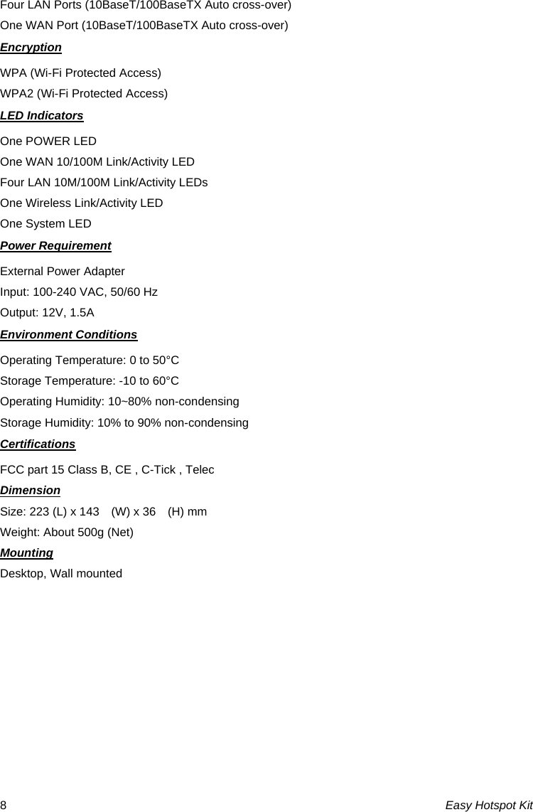 Four LAN Ports (10BaseT/100BaseTX Auto cross-over) One WAN Port (10BaseT/100BaseTX Auto cross-over) Encryption WPA (Wi-Fi Protected Access) WPA2 (Wi-Fi Protected Access) LED Indicators One POWER LED One WAN 10/100M Link/Activity LED Four LAN 10M/100M Link/Activity LEDs One Wireless Link/Activity LED One System LED Power Requirement External Power Adapter Input: 100-240 VAC, 50/60 Hz Output: 12V, 1.5A Environment Conditions Operating Temperature: 0 to 50°C Storage Temperature: -10 to 60°C Operating Humidity: 10~80% non-condensing Storage Humidity: 10% to 90% non-condensing Certifications FCC part 15 Class B, CE , C-Tick , Telec Dimension Size: 223 (L) x 143    (W) x 36    (H) mm Weight: About 500g (Net) Mounting Desktop, Wall mounted Easy Hotspot Kit 8