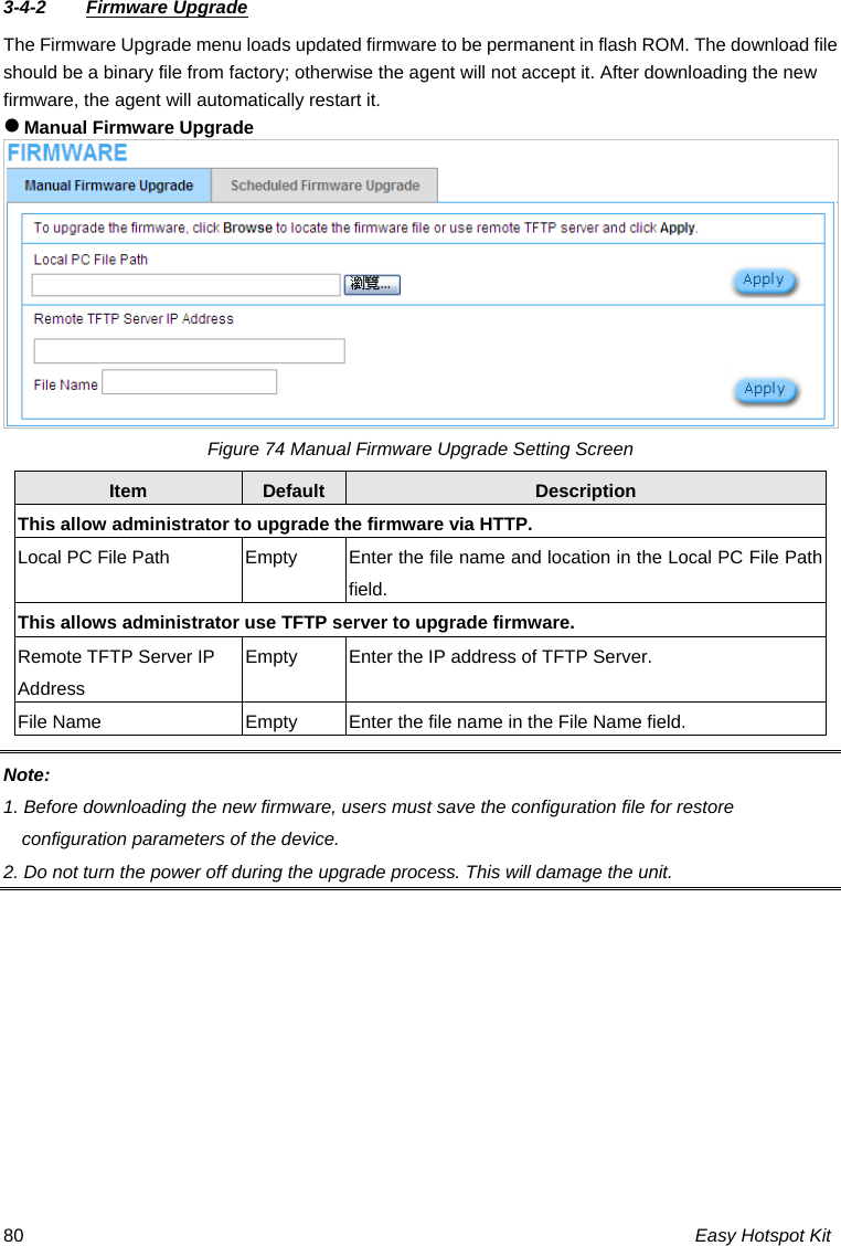 3-4-2  Firmware Upgrade The Firmware Upgrade menu loads updated firmware to be permanent in flash ROM. The download file should be a binary file from factory; otherwise the agent will not accept it. After downloading the new firmware, the agent will automatically restart it. z Manual Firmware Upgrade Figure 74 Manual Firmware Upgrade Setting Screen Default Description Item This allow istrator to   the firmware via HTTP. admin upgrade  Local PC File Path  Empty  Enter the file name and location in the Local PC File Path field. This allows administrator use TFTP s o upgrade firmware. erver tRemote TFTP Server IP  Empty  Enter the IP address of TFTPAddress  Server. File Name  Empty  Enter the file name in the File Name field. Note:  1. Before downloading the new firmware, users must save the configuration file for restore 2. rade process. This will damage the unit. configuration parameters of the device.  Do not turn the power off during the upgEasy Hotspot Kit 80