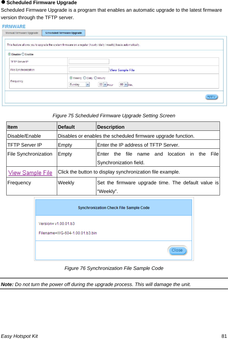 z Scheduled Firmware Upgrade Scheduled Firmware Upgrade is a program that enables an automatic upgrade to the latest firmware version through the TFTP server. Figure 75 Scheduled Firmware Upgrade Setting Screen Default  Description Item Disable/Enable  Disables or enables the scheduled firmware upgrade function. TFTP Server IP  Empty  Enter the IP address of TFTP Server. Easy Hotspot Kit  81 File Synchronization Empty  Enter the file name and location in the File Synchronization field.   Click the button to display synchronization file example. Frequency  Weekly  Set the firmware upgrade time. The default value is “Weekly”.  Figure 76 Synchronization File Sample Code Note: Do not turn the power off during the upgrade process. This will damage the unit. 