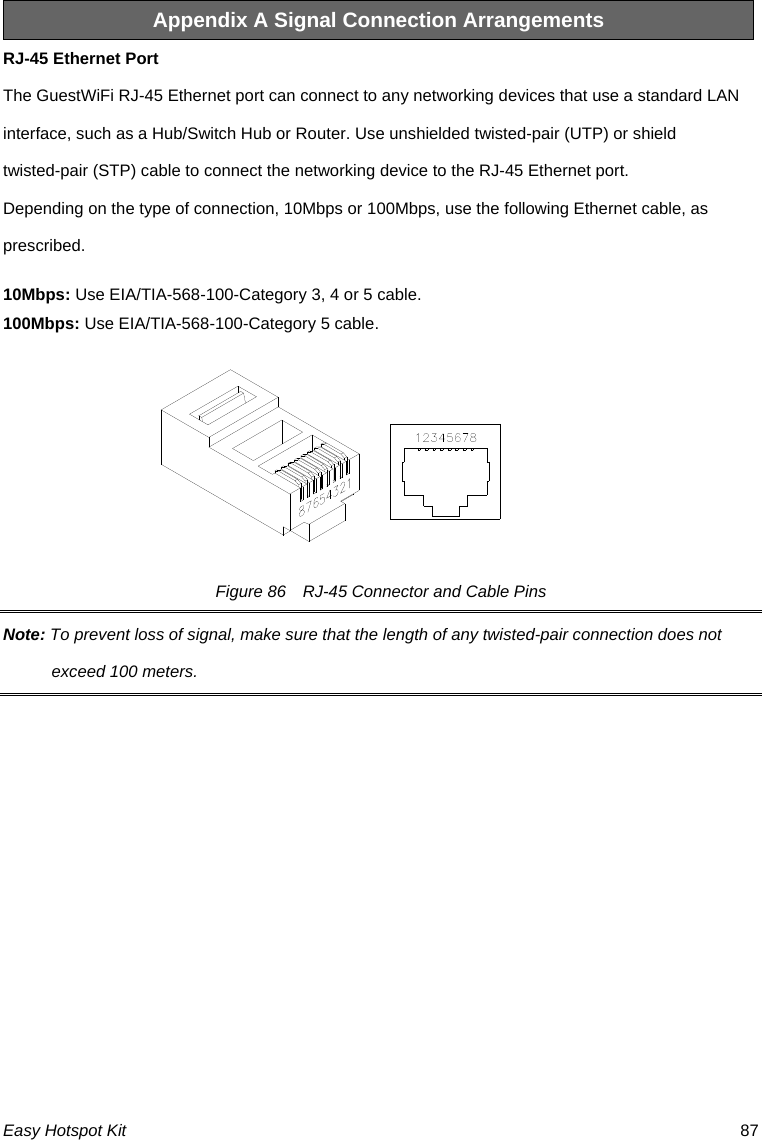 Appendix A Signal Connection Arrangements RJ-45 Ethernet Port The GuestWiFi RJ-45 Ethernet port can connect to any networking devices that use a standard LAN interface, such as a Hub/Switch Hub or Router. Use unshielded twisted-pair (UTP) or shield twisted-pair (STP) cable to connect the networking device to the RJ-45 Ethernet port.   Depending on the type of connection, 10Mbps or 100Mbps, use the following Ethernet cable, as prescribed. 10Mbps: Use EIA/TIA-568-100-Category 3, 4 or 5 cable. 100Mbps: Use EIA/TIA-568-100-Category 5 cable. Figure 86    RJ-45 Connector and Cable Pins Note: To prevent loss of signal, make sure that the length of any twisted-pair connection does not exceed 100 meters. Easy Hotspot Kit  87 