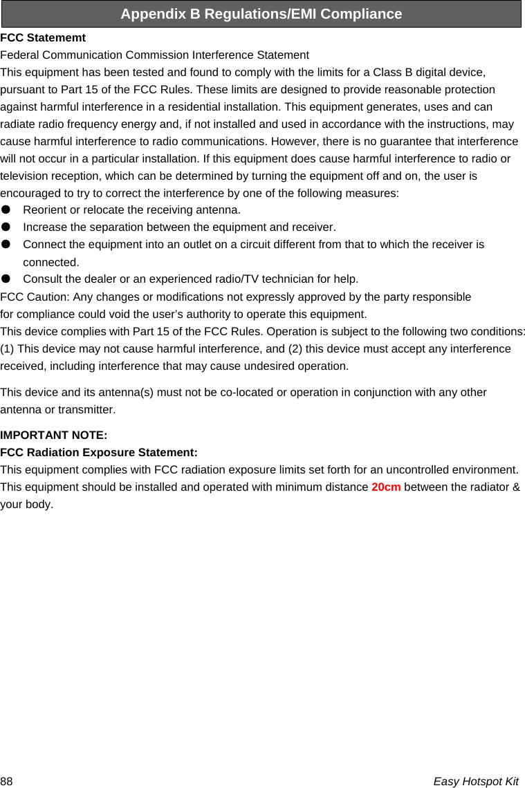 Easy Hotspot Kit 88Appendix B Regulations/EMI Compliance FCC Statememt Federal Communication Commission Interference Statement   This equipment has been tested and found to comply with the limits for a Class B digital device, pursuant to Part 15 of the FCC Rules. These limits are designed to provide reasonable protection against harmful interference in a residential installation. This equipment generates, uses and can radiate radio frequency energy and, if not installed and used in accordance with the instructions, may cause harmful interference to radio communications. However, there is no guarantee that interference will not occur in a particular installation. If this equipment does cause harmful interference to radio or television reception, which can be determined by turning the equipment off and on, the user is encouraged to try to correct the interference by one of the following measures: ●    Reorient or relocate the receiving antenna. ●    Increase the separation between the equipment and receiver. ●    Connect the equipment into an outlet on a circuit different from that to which the receiver is connected. ●    Consult the dealer or an experienced radio/TV technician for help. FCC Caution: Any changes or modifications not expressly approved by the party responsible   for compliance could void the user’s authority to operate this equipment. This device complies with Part 15 of the FCC Rules. Operation is subject to the following two conditions: (1) This device may not cause harmful interference, and (2) this device must accept any interference received, including interference that may cause undesired operation. This device and its antenna(s) must not be co-located or operation in conjunction with any other antenna or transmitter. IMPORTANT NOTE: FCC Radiation Exposure Statement: This equipment complies with FCC radiation exposure limits set forth for an uncontrolled environment. This equipment should be installed and operated with minimum distance 20cm between the radiator &amp; your body. 