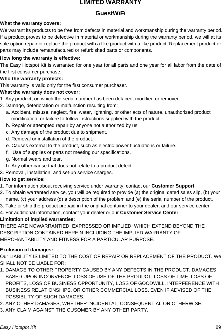 Easy Hotspot Kit  89 LIMITED WARRANTY GuestWiFi What the warranty covers: We warrant its products to be free from defects in material and workmanship during the warranty period. If a product proves to be defective in material or workmanship during the warranty period, we will at its sole option repair or replace the product with a like product with a like product. Replacement product or parts may include remanufactured or refurbished parts or components. How long the warranty is effective: The Easy Hotspot Kit is warranted for one year for all parts and one year for all labor from the date of the first consumer purchase. Who the warranty protects: This warranty is valid only for the first consumer purchaser. What the warranty does not cover: 1. Any product, on which the serial number has been defaced, modified or removed. 2. Damage, deterioration or malfunction resulting from: a. Accident, misuse, neglect, fire, water, lightning, or other acts of nature, unauthorized product modification, or failure to follow instructions supplied with the product. b. Repair or attempted repair by anyone not authorized by us. c. Any damage of the product due to shipment. d. Removal or installation of the product. e. Causes external to the product, such as electric power fluctuations or failure. f.   Use of supplies or parts not meeting our specifications. g. Normal wears and tear. h. Any other cause that does not relate to a product defect. 3. Removal, installation, and set-up service charges. How to get service: 1. For information about receiving service under warranty, contact our Customer Support. 2. To obtain warranted service, you will be required to provide (a) the original dated sales slip, (b) your name, (c) your address (d) a description of the problem and (e) the serial number of the product. 3. Take or ship the product prepaid in the original container to your dealer, and our service center. 4. For additional information, contact your dealer or our Customer Service Center. Limitation of implied warranties: THERE ARE NOWARRANTIED, EXPRESSED OR IMPLIED, WHICH EXTEND BEYOND THE DESCRIPTION CONTAINED HEREIN INCLUDING THE IMPLIED WARRANTY OF MERCHANTABILITY AND FITNESS FOR A PARTICULAR PURPOSE. Exclusion of damages: Our LIABILITY IS LIMITED TO THE COST OF REPAIR OR REPLACEMENT OF THE PRODUCT. We SHALL NOT BE LIABLE FOR: 1. DAMAGE TO OTHER PROPERTY CAUSED BY ANY DEFECTS IN THE PRODUCT, DAMAGES BASED UPON INCONVENCE, LOSS OF USE OF THE PRODUCT, LOSS OF TIME, LOSS OF PROFITS, LOSS OF BUSINESS OPPORTUNITY, LOSS OF GOODWILL, INTERFERENCE WITH BUSINESS RELATIONSHIPS, OR OTHER COMMERCIAL LOSS, EVEN IF ADVISED OF THE POSSIBLITY OF SUCH DAMAGES. 2. ANY OTHER DAMAGES, WHETHER INCIDENTAL, CONSEQUENTIAL OR OTHERWISE. 3. ANY CLAIM AGAINST THE CUSOMER BY ANY OTHER PARTY.  