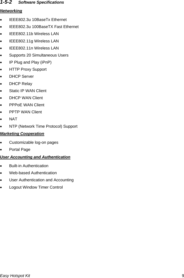 1-5-2  Software Specifications Networking •  IEEE802.3u 10BaseTx Ethernet   •  IEEE802.3u 100BaseTX Fast Ethernet •  IEEE802.11b Wireless LAN •  IEEE802.11g Wireless LAN •  IEEE802.11n Wireless LAN •  Supports 20 Simultaneous Users •  IP Plug and Play (iPnP) •  HTTP Proxy Support • DHCP Server  • DHCP Relay  •  Static IP WAN Client •  DHCP WAN Client •  PPPoE WAN Client •  PPTP WAN Client • NAT •  NTP (Network Time Protocol) Support Marketing Cooperation •  Customizable log-on pages • Portal Page User Accounting and Authentication • Built-in Authentication • Web-based Authentication •  User Authentication and Accounting •  Logout Window Timer ControlEasy Hotspot Kit  9 