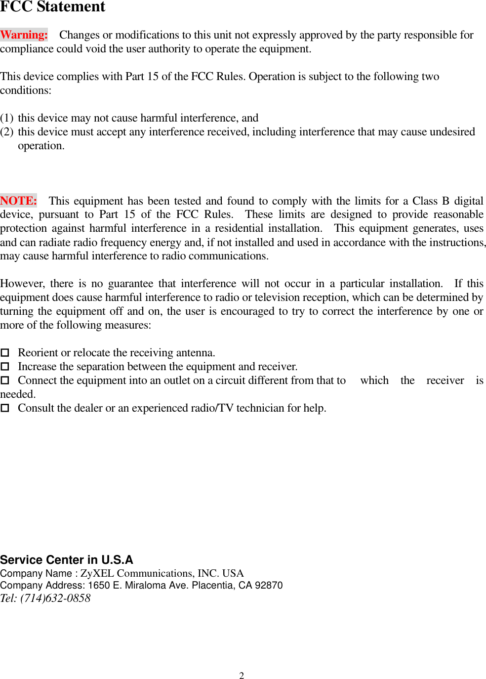  2FCC Statement  Warning:    Changes or modifications to this unit not expressly approved by the party responsible for compliance could void the user authority to operate the equipment.  This device complies with Part 15 of the FCC Rules. Operation is subject to the following two conditions:   (1) this device may not cause harmful interference, and   (2) this device must accept any interference received, including interference that may cause undesired operation.    NOTE:  This equipment has been tested and found to comply with the limits for a Class B digital device, pursuant to Part 15 of the FCC Rules.  These limits are designed to provide reasonable protection against harmful interference in a residential installation.  This equipment generates, uses and can radiate radio frequency energy and, if not installed and used in accordance with the instructions, may cause harmful interference to radio communications.  However, there is no guarantee that interference will not occur in a particular installation.  If this equipment does cause harmful interference to radio or television reception, which can be determined by turning the equipment off and on, the user is encouraged to try to correct the interference by one or more of the following measures:   Reorient or relocate the receiving antenna.  Increase the separation between the equipment and receiver.  Connect the equipment into an outlet on a circuit different from that to    which  the  receiver  is needed.  Consult the dealer or an experienced radio/TV technician for help.           Service Center in U.S.A Company Name : ZyXEL Communications, INC. USA Company Address: 1650 E. Miraloma Ave. Placentia, CA 92870 Tel: (714)632-0858 