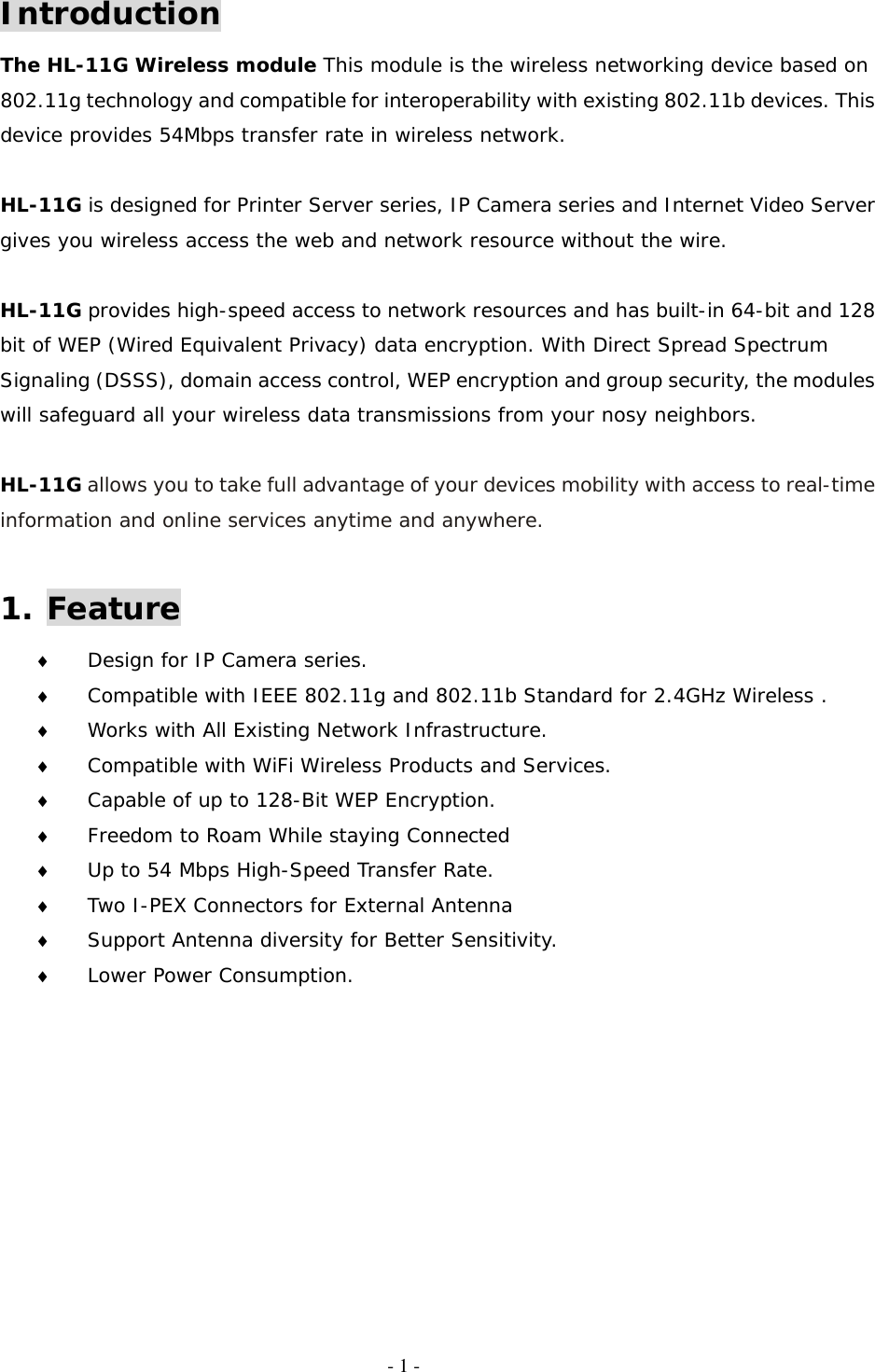   - 1 - Introduction The HL-11G Wireless module This module is the wireless networking device based on 802.11g technology and compatible for interoperability with existing 802.11b devices. This device provides 54Mbps transfer rate in wireless network.  HL-11G is designed for Printer Server series, IP Camera series and Internet Video Server gives you wireless access the web and network resource without the wire.   HL-11G provides high-speed access to network resources and has built-in 64-bit and 128 bit of WEP (Wired Equivalent Privacy) data encryption. With Direct Spread Spectrum Signaling (DSSS), domain access control, WEP encryption and group security, the modules will safeguard all your wireless data transmissions from your nosy neighbors.  HL-11G allows you to take full advantage of your devices mobility with access to real-time information and online services anytime and anywhere.  1. Feature ♦  Design for IP Camera series. ♦  Compatible with IEEE 802.11g and 802.11b Standard for 2.4GHz Wireless . ♦  Works with All Existing Network Infrastructure. ♦  Compatible with WiFi Wireless Products and Services. ♦  Capable of up to 128-Bit WEP Encryption. ♦  Freedom to Roam While staying Connected ♦  Up to 54 Mbps High-Speed Transfer Rate. ♦  Two I-PEX Connectors for External Antenna ♦  Support Antenna diversity for Better Sensitivity. ♦  Lower Power Consumption.      