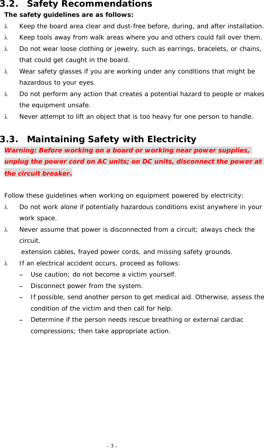   - 3 - 3.2. Safety Recommendations The safety guidelines are as follows: λ  Keep the board area clear and dust-free before, during, and after installation. λ  Keep tools away from walk areas where you and others could fall over them. λ  Do not wear loose clothing or jewelry, such as earrings, bracelets, or chains, that could get caught in the board. λ  Wear safety glasses if you are working under any conditions that might be hazardous to your eyes. λ  Do not perform any action that creates a potential hazard to people or makes the equipment unsafe. λ  Never attempt to lift an object that is too heavy for one person to handle.  3.3.  Maintaining Safety with Electricity Warning: Before working on a board or working near power supplies, unplug the power cord on AC units; on DC units, disconnect the power at the circuit breaker.  Follow these guidelines when working on equipment powered by electricity: λ  Do not work alone if potentially hazardous conditions exist anywhere in your work space. λ  Never assume that power is disconnected from a circuit; always check the circuit. extension cables, frayed power cords, and missing safety grounds. λ  If an electrical accident occurs, proceed as follows: –  Use caution; do not become a victim yourself. –  Disconnect power from the system. –  If possible, send another person to get medical aid. Otherwise, assess the condition of the victim and then call for help. –  Determine if the person needs rescue breathing or external cardiac compressions; then take appropriate action. 